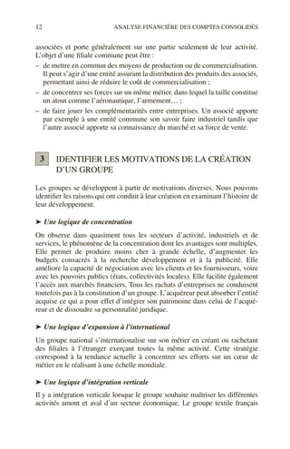 12 ANALYSE FINANCIÈRE DES COMPTES CONSOLIDÉS
associées et porte généralement sur une partie seulement de leur activité.
L’objet d’une filiale commune peut être :
– de mettre en commun des moyens de production ou de commercialisation.
Il peut s’agir d’une entité assurant la distribution des produits des associés,
permettant ainsi de réduire le coût de commercialisation ;
– de concentrer ses forces sur un même métier. dans lequel la taille constitue
un atout comme l’aéronautique, l’armement… ;
– de faire jouer les complémentarités entre entreprises. Un associé apporte
par exemple à une entité commune son savoir faire industriel tandis que
l’autre associé apporte sa connaissance du marché et sa force de vente.
IDENTIFIER LES MOTIVATIONS DE LA CRÉATION
D’UN GROUPE
Les groupes se développent à partir de motivations diverses. Nous pouvons
identifier les raisons qui ont conduit à leur création en examinant l’histoire de
leur développement.
➤ Une logique de concentration
On observe dans quasiment tous les secteurs d’activité, industriels et de
services, le phénomène de la concentration dont les avantages sont multiples.
Elle permet de produire moins cher à grande échelle, d’augmenter les
budgets consacrés à la recherche développement et à la publicité. Elle
améliore la capacité de négociation avec les clients et les fournisseurs, voire
avec les pouvoirs publics (états, collectivités locales). Elle facilite également
l’accès aux marchés financiers. Tous les rachats d’entreprises ne conduisent
toutefois pas à la constitution d’un groupe. L’acquéreur peut absorber l’entité
acquise ce qui a pour effet d’intégrer son patrimoine dans celui de l’acqué-
reur et de dissoudre sa personnalité juridique.
➤ Une logique d’expansion à l’international
Un groupe national s’internationalise sur son métier en créant ou rachetant
des filiales à l’étranger exerçant toutes la même activité. Cette stratégie
correspond à la tendance actuelle à concentrer ses efforts sur un cœur de
métier en le réalisant à une échelle mondiale.
➤ Une logique d’intégration verticale
Il y a intégration verticale lorsque le groupe souhaite maîtriser les différentes
activités amont et aval d’un secteur économique. Le groupe textile français
3
 