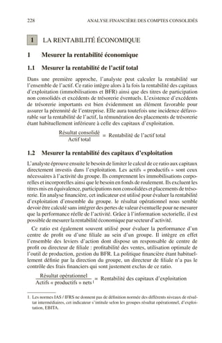 228 ANALYSE FINANCIÈRE DES COMPTES CONSOLIDÉS
LA RENTABILITÉ ÉCONOMIQUE
1 Mesurer la rentabilité économique
1.1 Mesurer la rentabilité de l’actif total
Dans une première approche, l’analyste peut calculer la rentabilité sur
l’ensemble de l’actif. Ce ratio intègre alors à la fois la rentabilité des capitaux
d’exploitation (immobilisations et BFR) ainsi que des titres de participation
non consolidés et excédents de trésorerie éventuels. L’existence d’excédents
de trésorerie importants est bien évidemment un élément favorable pour
assurer la pérennité de l’entreprise. Elle aura toutefois une incidence défavo-
rable sur la rentabilité de l’actif, la rémunération des placements de trésorerie
étant habituellement inférieure à celle des capitaux d’exploitation.
1.2 Mesurer la rentabilité des capitaux d’exploitation
L’analyste éprouve ensuite le besoin de limiter le calcul de ce ratio aux capitaux
directement investis dans l’exploitation. Les actifs « productifs » sont ceux
nécessaires à l’activité du groupe. Ils comprennent les immobilisations corpo-
relles et incorporelles ainsi que le besoin en fonds de roulement. Ils excluent les
titres mis en équivalence, participations non consolidées et placements de tréso-
rerie. En analyse financière, cet indicateur est utilisé pour évaluer la rentabilité
d’exploitation d’ensemble du groupe. le résultat opérationnel nous semble
devoir être calculé sans intégrer des pertes de valeur éventuelle pour ne mesurer
que la performance réelle de l’activité. Grâce à l’information sectorielle, il est
possibledemesurerlarentabilitééconomiqueparsecteurd’activité.
Ce ratio est également souvent utilisé pour évaluer la performance d’un
centre de profit ou d’une filiale au sein d’un groupe. Il intègre en effet
l’ensemble des leviers d’action dont dispose un responsable de centre de
profit ou directeur de filiale : profitabilité des ventes, utilisation optimale de
l’outil de production, gestion du BFR. La politique financière étant habituel-
lement définie par la direction du groupe, un directeur de filiale n’a pas le
contrôle des frais financiers qui sont justement exclus de ce ratio.
1
1. Les normes IAS / IFRS ne donnent pas de définition normée des différents niveaux de résul-
tat intermédiaires, cet indicateur s’intitule selon les groupes résultat opérationnel, d’exploi-
tation, EBITA.
1
Résultat consolidé
Actif total
-------------------------------------------
- Rentabilité de l’actif total
=
Résultat opérationnel
Actifs « productifs » nets
-----------------------------------------------------------
- Rentabilité des capitaux d’exploitation
=
1
 