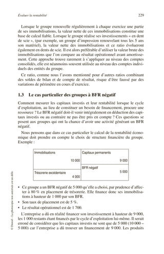 Évaluer la rentabilité 229
©
Dunod
–
La
photocopie
non
autorisée
est
un
délit.
Lorsque le groupe renouvelle régulièrement à chaque exercice une partie
de ses immobilisations, la valeur nette de ces immobilisations constitue une
base de calcul fiable. Lorsque le groupe réalise ses investissements « en dent
de scie », (par exemple, un groupe d’impression renouvelant tous les 5 ans
son matériel), la valeur nette des immobilisations et ce ratio évolueront
également en dents de scie. Il est alors préférable d’utiliser la valeur brute des
immobilisations que l’on compare au résultat opérationnel avant amortisse-
ment. Cette approche trouve rarement à s’appliquer au niveau des comptes
consolidés, elle est néanmoins souvent utilisée au niveau des comptes indivi-
duels des entités du groupe.
Ce ratio, comme nous l’avons mentionné pour d’autres ratios combinant
des soldes de bilan et de compte de résultat, risque d’être faussé par des
variations de périmètre en cours d’exercice.
1.3 Le cas particulier des groupes à BFR négatif
Comment mesurer les capitaux investis et leur rentabilité lorsque le cycle
d’exploitation, au lieu de constituer un besoin de financement, procure une
ressource ? Le BFR négatif doit-il venir intégralement en déduction des capi-
taux investis ou au contraire ne pas être pris en compte ? Ces questions se
posent aux groupes qui ont la chance d’avoir une activité générant un BFR
négatif.
Nous pensons que dans ce cas particulier le calcul de la rentabilité écono-
mique doit prendre en compte le choix de structure financière du groupe.
Exemple :
• Ce groupe a un BFR négatif de 5 000 qu’elle a choisi, par prudence d’affec-
ter à 80 % en placement de trésorerie. Elle finance donc ses immobilisa-
tions à hauteur de 1 000 par son BFR.
• Son taux de placement est de 5 %.
• Le résultat opérationnel est de 1 700.
L’entreprise a dû en réalité financer son investissement à hauteur de 9 000,
les 1 000 restants étant financés par le cycle d’exploitation lui-même. Il serait
erroné de considérer que les capitaux investis ne sont que de 5 000 (10 000 –
5 000) car l’entreprise a dû trouver un financement de 9 000. Les produits
Immobilisations
10 000
Capitaux permanents
9 000
BFR négatif
5 000
Trésorerie excédentaire
4 000
 