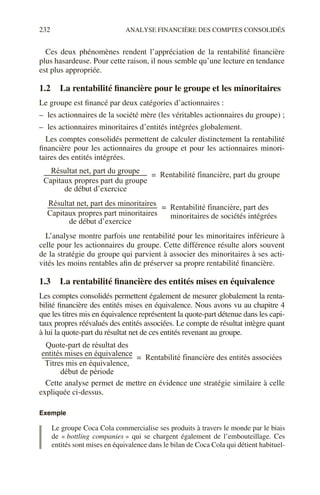 232 ANALYSE FINANCIÈRE DES COMPTES CONSOLIDÉS
Ces deux phénomènes rendent l’appréciation de la rentabilité financière
plus hasardeuse. Pour cette raison, il nous semble qu’une lecture en tendance
est plus appropriée.
1.2 La rentabilité financière pour le groupe et les minoritaires
Le groupe est financé par deux catégories d’actionnaires :
– les actionnaires de la société mère (les véritables actionnaires du groupe) ;
– les actionnaires minoritaires d’entités intégrées globalement.
Les comptes consolidés permettent de calculer distinctement la rentabilité
financière pour les actionnaires du groupe et pour les actionnaires minori-
taires des entités intégrées.
L’analyse montre parfois une rentabilité pour les minoritaires inférieure à
celle pour les actionnaires du groupe. Cette différence résulte alors souvent
de la stratégie du groupe qui parvient à associer des minoritaires à ses acti-
vités les moins rentables afin de préserver sa propre rentabilité financière.
1.3 La rentabilité financière des entités mises en équivalence
Les comptes consolidés permettent également de mesurer globalement la renta-
bilité financière des entités mises en équivalence. Nous avons vu au chapitre 4
que les titres mis en équivalence représentent la quote-part détenue dans les capi-
taux propres réévalués des entités associées. Le compte de résultat intègre quant
à lui la quote-part du résultat net de ces entités revenant au groupe.
Cette analyse permet de mettre en évidence une stratégie similaire à celle
expliquée ci-dessus.
Exemple
Le groupe Coca Cola commercialise ses produits à travers le monde par le biais
de « bottling companies » qui se chargent également de l’embouteillage. Ces
entités sont mises en équivalence dans le bilan de Coca Cola qui détient habituel-
Résultat net, part du groupe
Capitaux propres part du groupe
----------------------------------------------------------------------------
- Rentabilité financière, part du groupe
=
de début d’exercice
Résultat net, part des minoritaires
Capitaux propres part minoritaires
---------------------------------------------------------------------------------
- Rentabilité financière, part des
=
de début d’exercice
minoritaires de sociétés intégrées
Quote-part de résultat des
entités mises en équivalence
Titres mis en équivalence,
début de période
-------------------------------------------------------------------
- Rentabilité financière des entités associées
=
 