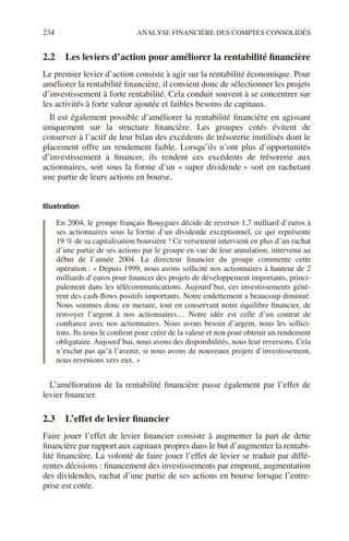 234 ANALYSE FINANCIÈRE DES COMPTES CONSOLIDÉS
2.2 Les leviers d’action pour améliorer la rentabilité financière
Le premier levier d’action consiste à agir sur la rentabilité économique. Pour
améliorer la rentabilité financière, il convient donc de sélectionner les projets
d’investissement à forte rentabilité. Cela conduit souvent à se concentrer sur
les activités à forte valeur ajoutée et faibles besoins de capitaux.
Il est également possible d’améliorer la rentabilité financière en agissant
uniquement sur la structure financière. Les groupes cotés évitent de
conserver à l’actif de leur bilan des excédents de trésorerie inutilisés dont le
placement offre un rendement faible. Lorsqu’ils n’ont plus d’opportunités
d’investissement à financer, ils rendent ces excédents de trésorerie aux
actionnaires, soit sous la forme d’un « super dividende » soit en rachetant
une partie de leurs actions en bourse.
Illustration
En 2004, le groupe français Bouygues décide de reverser 1,7 milliard d’euros à
ses actionnaires sous la forme d’un dividende exceptionnel, ce qui représente
19 % de sa capitalisation boursière ! Ce versement intervient en plus d’un rachat
d’une partie de ses actions par le groupe en vue de leur annulation, intervenu au
début de l’année 2004. Le directeur financier du groupe commente cette
opération : « Depuis 1999, nous avons sollicité nos actionnaires à hauteur de 2
milliards d’euros pour financer des projets de développement importants, princi-
palement dans les télécommunications. Aujourd’hui, ces investissements génè-
rent des cash-flows positifs importants. Notre endettement a beaucoup diminué.
Nous sommes donc en mesure, tout en conservant notre équilibre financier, de
renvoyer l’argent à nos actionnaires… Notre idée est celle d’un contrat de
confiance avec nos actionnaires. Nous avons besoin d’argent, nous les sollici-
tons. Ils nous le confient pour créer de la valeur et non pour obtenir un rendement
obligataire. Aujourd’hui, nous avons des disponibilités, nous leur reversons. Cela
n’exclut pas qu’à l’avenir, si nous avons de nouveaux projets d’investissement,
nous revenions vers eux. »
L’amélioration de la rentabilité financière passe également par l’effet de
levier financier.
2.3 L’effet de levier financier
Faire jouer l’effet de levier financier consiste à augmenter la part de dette
financière par rapport aux capitaux propres dans le but d’augmenter la rentabi-
lité financière. La volonté de faire jouer l’effet de levier se traduit par diffé-
rentes décisions : financement des investissements par emprunt, augmentation
des dividendes, rachat d’une partie de ses actions en bourse lorsque l’entre-
prise est cotée.
 