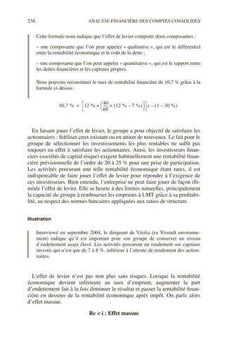 236 ANALYSE FINANCIÈRE DES COMPTES CONSOLIDÉS
Cette formule nous indique que l’effet de levier comporte deux composantes :
– une composante que l’on peut appeler « qualitative », qui est le différentiel
entre la rentabilité économique et le coût de la dette ;
– une composante que l’on peut appeler « quantitative », qui est le rapport entre
les dettes financières et les capitaux propres.
Nous pouvons reconstituer le taux de rentabilité financière de 10,7 % grâce à la
formule ci-dessus :
En faisant jouer l’effet de levier, le groupe a pour objectif de satisfaire les
actionnaires : fidéliser ceux existant ou en attirer de nouveaux. Le fait pour le
groupe de sélectionner les investissements les plus rentables ne suffit pas
toujours en effet à satisfaire les actionnaires. Ainsi, les investisseurs finan-
ciers (sociétés de capital risque) exigent habituellement une rentabilité finan-
cière prévisionnelle de l’ordre de 20 à 25 % pour une prise de participation.
Les activités procurant une telle rentabilité économique étant rares, il est
indispensable de faire jouer l’effet de levier pour répondre à l’exigence de
ces investisseurs. Bien entendu, l’entreprise ne peut faire jouer de façon illi-
mitée l’effet de levier. Elle se heurte à des limites naturelles, principalement
la capacité du groupe à rembourser les emprunts à LMT grâce à sa profitabi-
lité, au respect des normes bancaires appliquées aux ratios de structure.
Illustration
Interviewé en septembre 2004, le dirigeant de Véolia (ex Vivendi environne-
ment) indique qu’il est important pour son groupe de conserver un niveau
d’endettement assez élevé. Les activités procurent un rendement sur capitaux
investis qui n’est que de 7 à 8 %, inférieur à l’attente de rendement des action-
naires.
L’effet de levier n’est pas non plus sans risques. Lorsque la rentabilité
économique devient inférieure au taux d’emprunt, augmenter la part
d’endettement fait à la fois diminuer le résultat et passer la rentabilité finan-
cière en dessous de la rentabilité économique après impôt. On parle alors
d’effet massue.
Re < i : Effet massue
10 7 %
, 12 %
40
60
-----
- 12 % 7 %
–
( )
×
 
 
+ x 1 30 %
–
( )
–
=
 