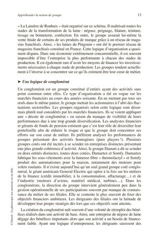 Appréhender la notion de groupe 13
©
Dunod
–
La
photocopie
non
autorisée
est
un
délit.
« La Lainière de Roubaix » était organisé sur ce schéma. Il maîtrisait toutes les
stades de la transformation de la laine : négoce, peignage, filature, teinture,
tissage ou bonneterie, confection. En outre, le groupe assurait lui-même la
vente finale de certains de ses produits de marque grâce à un réseau de maga-
sins franchisés. Ainsi, « les laines du Pingouin » ont été le premier réseau de
magasins franchisés constitué en France. Cette logique d’organisation a quasi-
ment disparu. Dans une économie extrêmement concurrentielle, il est souvent
impossible d’être l’entreprise la plus performante à chacun des stades de
production. Il est également rare d’avoir les moyens de financer les investisse-
ments nécessaires à chaque stade de production. Les groupes tendent actuelle-
ment à l’inverse à se concentrer sur ce qu’ils estiment être leur cœur de métier.
➤ Une logique de conglomérat
Un conglomérat est un groupe constitué d’entités ayant des activités sans
point commun entre elles. Ce type d’organisation a été en vogue sur les
marchés financiers au cours des années soixante. En ne mettant pas tous ses
œufs dans le même panier, le groupe mettait les actionnaires à l’abri des fluc-
tuations sectorielles. Les groupes organisés selon cette logique sont désor-
mais plutôt mal considérés par les marchés financiers. Ils se voient appliquer
une « décote de conglomérat » en raison du manque de visibilité de leurs
performances due à une trop grande diversification. Les analystes financiers
et gérants de fonds de pension estiment que c’est leur rôle de diversifier leur
portefeuille afin de réduire le risque et que le groupe doit concentrer ses
efforts sur son cœur de métier. Ils préfèrent analyser les performances de
groupes présentant des activités homogènes (pure players !). Plusieurs
groupes cotés ont été incités à se scinder en entreprises distinctes présentant
une plus grande cohérence d’activité. Ainsi, le groupe Damart a dû se scinder
en deux entités distinctes, toutes deux cotées, Damartex et Somfy. Damartex
fabrique les sous-vêtements avec la fameuse fibre « thermolactyl » et Somfy
produit des automatismes pour la maison, notamment des moteurs pour
volets roulants. Il n’existe aujourd’hui qu’un seul grand groupe coté conglo-
méral, le géant américain General Electric qui opère à la fois sur les métiers
de la finance (crédit immobilier, à la consommation, affacturage…) et de
l’industrie (moteurs d’avions, matériel médical, turbines…). Dans les
conglomérats, la direction du groupe intervient généralement peu dans la
gestion opérationnelle de ses participations souvent par manque de connais-
sance du métier de ses filiales. Elle se contente le plus souvent de fixer des
objectifs financiers ambitieux. Les dirigeants des filiales ont la latitude de
développer leur propre stratégie dès lors que ces objectifs sont atteints.
La création du conglomérat naît souvent d’une volonté de réemploi des béné-
fices réalisés dans une activité de base. Ainsi, une entreprise de négoce de laine
dégage des bénéfices importants alors que son activité a un besoin de finance-
ment faible. Ayant une logique d’entrepreneur, les dirigeants saisissent des
 