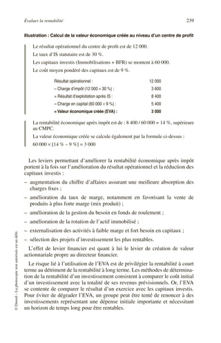 Évaluer la rentabilité 239
©
Dunod
–
La
photocopie
non
autorisée
est
un
délit.
Illustration : Calcul de la valeur économique créée au niveau d’un centre de profit
Le résultat opérationnel du centre de profit est de 12 000.
Le taux d’IS statutaire est de 30 %.
Les capitaux investis (Immobilisations + BFR) se montent à 60 000.
Le coût moyen pondéré des capitaux est de 9 %.
La rentabilité économique après impôt est de : 8 400 / 60 000 = 14 %, supérieure
au CMPC.
La valeur économique créée se calcule également par la formule ci-dessus :
60 000 × [14 % – 9 %] = 3 000
Les leviers permettant d’améliorer la rentabilité économique après impôt
portent à la fois sur l’amélioration du résultat opérationnel et la réduction des
capitaux investis :
– augmentation du chiffre d’affaires assurant une meilleure absorption des
charges fixes ;
– amélioration du taux de marge, notamment en favorisant la vente de
produits à plus forte marge (mix produit) ;
– amélioration de la gestion du besoin en fonds de roulement ;
– amélioration de la rotation de l’actif immobilisé ;
– externalisation des activités à faible marge et fort besoin en capitaux ;
– sélection des projets d’investissement les plus rentables.
L’effet de levier financier est quant à lui le levier de création de valeur
actionnariale propre au directeur financier.
Le risque lié à l’utilisation de l’EVA est de privilégier la rentabilité à court
terme au détriment de la rentabilité à long terme. Les méthodes de détermina-
tion de la rentabilité d’un investissement consistent à comparer le coût initial
d’un investissement avec la totalité de ses revenus prévisionnels. Or, l’EVA
se contente de comparer le résultat d’un exercice avec les capitaux investis.
Pour éviter de dégrader l’EVA, un groupe peut être tenté de renoncer à des
investissements représentant une dépense initiale importante et nécessitant
un horizon de temps long pour être rentables.
Résultat opérationnel : 12 000
– Charge d’impôt (12 000 × 30 %) : 3 600
= Résultat d’exploitation après IS : 8 400
– Charge en capital (60 000 × 9 %) : 5 400
= Valeur économique créée (EVA) : 3 000
 
