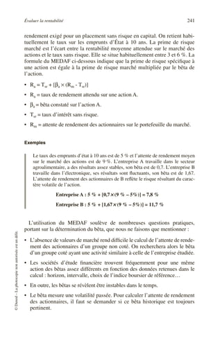 Évaluer la rentabilité 241
©
Dunod
–
La
photocopie
non
autorisée
est
un
délit.
rendement exigé pour un placement sans risque en capital. On retient habi-
tuellement le taux sur les emprunts d’État à 10 ans. La prime de risque
marché est l’écart entre la rentabilité moyenne attendue sur le marché des
actions et le taux sans risque. Elle se situe habituellement entre 3 et 6 %. La
formule du MEDAF ci-dessous indique que la prime de risque spécifique à
une action est égale à la prime de risque marché multipliée par le bêta de
l’action.
• Ra = Tsr + [βa × (Rm - Tsr)]
• Ra = taux de rendement attendu sur une action A.
• βa = bêta constaté sur l’action A.
• Tsr = taux d’intérêt sans risque.
• Rm = attente de rendement des actionnaires sur le portefeuille du marché.
Exemples
Le taux des emprunts d’état à 10 ans est de 5 % et l’attente de rendement moyen
sur le marché des actions est de 9 %. L’entreprise A travaille dans le secteur
agroalimentaire, a des résultats assez stables, son bêta est de 0,7. L’entreprise B
travaille dans l’électronique, ses résultats sont fluctuants, son bêta est de 1,67.
L’attente de rendement des actionnaires de B reflète le risque résultant du carac-
tère volatile de l’action.
Entreprise A : 5 % + [0,7×
×
×
× (9 % – 5%)] = 7,8 %
Entreprise B : 5 % + [1,67×
×
×
× (9 % – 5%)] = 11,7 %
L’utilisation du MEDAF soulève de nombreuses questions pratiques,
portant sur la détermination du bêta, que nous ne faisons que mentionner :
• L’absence de valeurs de marché rend difficile le calcul de l’attente de rende-
ment des actionnaires d’un groupe non coté. On recherchera alors le bêta
d’un groupe coté ayant une activité similaire à celle de l’entreprise étudiée.
• Les sociétés d’étude financière trouvent fréquemment pour une même
action des bêtas assez différents en fonction des données retenues dans le
calcul : horizon, intervalle, choix de l’indice boursier de référence…
• En outre, les bêtas se révèlent être instables dans le temps.
• Le bêta mesure une volatilité passée. Pour calculer l’attente de rendement
des actionnaires, il faut se demander si ce bêta historique est toujours
pertinent.
 