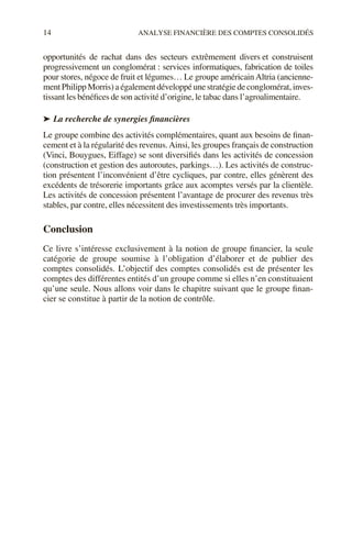 14 ANALYSE FINANCIÈRE DES COMPTES CONSOLIDÉS
opportunités de rachat dans des secteurs extrêmement divers et construisent
progressivement un conglomérat : services informatiques, fabrication de toiles
pour stores, négoce de fruit et légumes… Le groupe américainAltria (ancienne-
ment Philipp Morris) a également développé une stratégie de conglomérat, inves-
tissant les bénéfices de son activité d’origine, le tabac dans l’agroalimentaire.
➤ La recherche de synergies financières
Le groupe combine des activités complémentaires, quant aux besoins de finan-
cement et à la régularité des revenus.Ainsi, les groupes français de construction
(Vinci, Bouygues, Eiffage) se sont diversifiés dans les activités de concession
(construction et gestion des autoroutes, parkings…). Les activités de construc-
tion présentent l’inconvénient d’être cycliques, par contre, elles génèrent des
excédents de trésorerie importants grâce aux acomptes versés par la clientèle.
Les activités de concession présentent l’avantage de procurer des revenus très
stables, par contre, elles nécessitent des investissements très importants.
Conclusion
Ce livre s’intéresse exclusivement à la notion de groupe financier, la seule
catégorie de groupe soumise à l’obligation d’élaborer et de publier des
comptes consolidés. L’objectif des comptes consolidés est de présenter les
comptes des différentes entités d’un groupe comme si elles n’en constituaient
qu’une seule. Nous allons voir dans le chapitre suivant que le groupe finan-
cier se constitue à partir de la notion de contrôle.
 