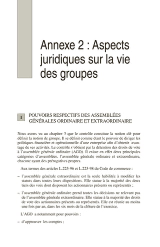 Annexe 2 : Aspects
juridiques sur la vie
des groupes
POUVOIRS RESPECTIFS DES ASSEMBLÉES
GÉNÉRALES ORDINAIRE ET EXTRAORDINAIRE
Nous avons vu au chapitre 3 que le contrôle constitue la notion clé pour
définir la notion de groupe. Il se définit comme étant le pouvoir de diriger les
politiques financière et opérationnelle d’une entreprise afin d’obtenir avan-
tage de ses activités. Le contrôle s’obtient par la détention des droits de vote
à l’assemblée générale ordinaire (AGO). Il existe en effet deux principales
catégories d’assemblées, l’assemblée générale ordinaire et extraordinaire,
chacune ayant des prérogatives propres.
Aux termes des articles L.225-96 et L.225-98 du Code de commerce :
– l’assemblée générale extraordinaire est la seule habilitée à modifier les
statuts dans toutes leurs dispositions. Elle statue à la majorité des deux
tiers des voix dont disposent les actionnaires présents ou représentés ;
– l’assemblée générale ordinaire prend toutes les décisions ne relevant pas
de l’assemblée générale extraordinaire. Elle statue à la majorité des droits
de vote des actionnaires présents ou représentés. Elle est réunie au moins
une fois par an, dans les six mois de la clôture de l’exercice.
L’AGO a notamment pour pouvoirs :
– d’approuver les comptes ;
1
 