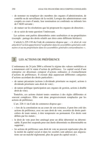 250 ANALYSE FINANCIÈRE DES COMPTES CONSOLIDÉS
– de nommer ou remplacer des membres des organes d’administration, de
contrôle ou de surveillance de la société. Lorsque des administrateurs sont
cooptés en cours d’année, leur nomination est confirmée ou infirmée lors
de l’AGO suivante ;
– de statuer sur les résolutions que lui proposent les organes de direction ;
– de se saisir de toute question l’intéressant.
Les actions sont parfois démembrées entre usufruitiers et nu-propriétaires
(exemple : partage des droits relatifs aux titres entre différents héritiers).
L’article L.225-110 du Code de commerce dispose que : « le droit de vote
attachéàl’actionappartientàl’usufruitierdanslesassembléesgénéralesordi-
naires et au nu-propriétaire dans les assemblées générales extraordinaires ».
LES ACTIONS DE PRÉFÉRENCE
L’ordonnance du 24 juin 2004 a réformé le régime des valeurs mobilières et
a notamment créé le statut d’action de préférence. Le capital social d’une
entreprise est désormais composé d’actions ordinaires et éventuellement
d’actions de préférences. Il existait déjà auparavant différentes catégories
d’actions accordant des droits particuliers :
– de nature pécuniaire (actions à dividende prioritaire ou majoré, actions à
dividende prioritaire sans droit de vote) ;
– de nature politique (participation aux organes de gestion, actions à double
droit de vote).
Toutefois, ces actions étaient toutes soumises à des règles différentes et
souvent complexes. Elles sont donc progressivement remplacées par les
actions de préférence.
L’art. 228-11 du Code de commerce dispose que :
– « lors de la constitution ou au cours de son existence, il peut être créé des
actions de préférence, avec ou sans droit de vote, assorties de droits parti-
culiers de toute nature, à titre temporaire ou permanent. Ces droits sont
définis par les statuts ;
– le droit de vote peut être aménagé pour un délai déterminé ou détermi-
nable. Il peut être suspendu pour une durée déterminée ou déterminable ou
supprimé ;
– les actions de préférence sans droit de vote ne peuvent représenter plus de
la moitié du capital social et dans les sociétés sont admises aux négocia-
tions sur un marché réglementé, plus du quart du capital social ».
2
 