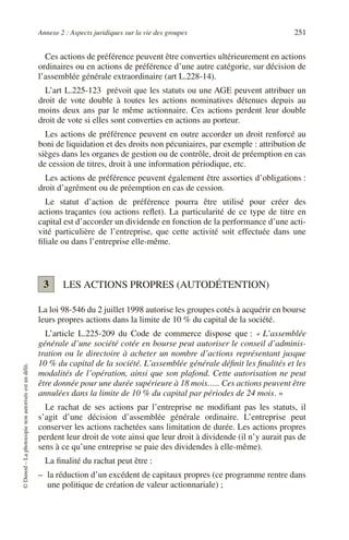 Annexe 2 : Aspects juridiques sur la vie des groupes 251
©
Dunod
–
La
photocopie
non
autorisée
est
un
délit.
Ces actions de préférence peuvent être converties ultérieurement en actions
ordinaires ou en actions de préférence d’une autre catégorie, sur décision de
l’assemblée générale extraordinaire (art L.228-14).
L’art L.225-123 prévoit que les statuts ou une AGE peuvent attribuer un
droit de vote double à toutes les actions nominatives détenues depuis au
moins deux ans par le même actionnaire. Ces actions perdent leur double
droit de vote si elles sont converties en actions au porteur.
Les actions de préférence peuvent en outre accorder un droit renforcé au
boni de liquidation et des droits non pécuniaires, par exemple : attribution de
sièges dans les organes de gestion ou de contrôle, droit de préemption en cas
de cession de titres, droit à une information périodique, etc.
Les actions de préférence peuvent également être assorties d’obligations :
droit d’agrément ou de préemption en cas de cession.
Le statut d’action de préférence pourra être utilisé pour créer des
actions traçantes (ou actions reflet). La particularité de ce type de titre en
capital est d’accorder un dividende en fonction de la performance d’une acti-
vité particulière de l’entreprise, que cette activité soit effectuée dans une
filiale ou dans l’entreprise elle-même.
LES ACTIONS PROPRES (AUTODÉTENTION)
La loi 98-546 du 2 juillet 1998 autorise les groupes cotés à acquérir en bourse
leurs propres actions dans la limite de 10 % du capital de la société.
L’article L.225-209 du Code de commerce dispose que : « L’assemblée
générale d’une société cotée en bourse peut autoriser le conseil d’adminis-
tration ou le directoire à acheter un nombre d’actions représentant jusque
10 % du capital de la société. L’assemblée générale définit les finalités et les
modalités de l’opération, ainsi que son plafond. Cette autorisation ne peut
être donnée pour une durée supérieure à 18 mois….. Ces actions peuvent être
annulées dans la limite de 10 % du capital par périodes de 24 mois. »
Le rachat de ses actions par l’entreprise ne modifiant pas les statuts, il
s’agit d’une décision d’assemblée générale ordinaire. L’entreprise peut
conserver les actions rachetées sans limitation de durée. Les actions propres
perdent leur droit de vote ainsi que leur droit à dividende (il n’y aurait pas de
sens à ce qu’une entreprise se paie des dividendes à elle-même).
La finalité du rachat peut être :
– la réduction d’un excédent de capitaux propres (ce programme rentre dans
une politique de création de valeur actionnariale) ;
3
 