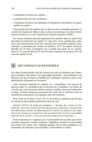 252 ANALYSE FINANCIÈRE DES COMPTES CONSOLIDÉS
– l’attribution d’actions aux salariés ;
– la régularisation du cours de bourse ;
– l’attribution d’actions aux détenteurs d’obligations convertibles ou échan-
geables en actions.
Cette finalité doit être définie dans la décision de l’assemblée générale. La
société doit également diffuser dans la presse économique une note d’infor-
mation soumise au visa de l’autorité des marchés financiers (AMF).
Les actions rachetées peuvent également être annulées dans le cadre d’une
procédure de réduction de capital. Il s’agit alors d’une modification statu-
taire, cette réduction doit donc être autorisée par l’assemblée générale extra-
ordinaire. L’annulation des actions est limitée à 10 % du capital social par
périodes de 24 mois. L’entreprise qui a annulé une partie de ses actions,
retrouve à l’issue du délai de 24 mois, le droit à racheter de nouveau 10 % du
nouveau capital social.
SITUATIONS D’AUTOCONTRÔLE
Les titres d’autocontrôle sont des actions qui sont soit détenues par l’entre-
prise émettrice elle-même (voir paragraphe précédent : auto-détention) soit
détenues par une entreprise contrôlée par l’entreprise émettrice (suite à une
participation réciproque ou circulaire).
Cette situation risquerait de conduire au « verrouillage » du pouvoir de
décision dans les assemblées par la direction de l’entreprise. Les droits de
vote liés aux actions d’autocontrôle seraient en réalité exercés par la direction
en place. Certains dirigeants pourraient être tentés de se soustraire ainsi au
contrôle des actionnaires et d’organiser leur irrévocabilité.
Pour éviter un tel abus, l’art L.233-31 du Code de commerce prévoit que
les actions d’autocontrôle perdent leur droit de vote .
Article L.233-31 du Code de commerce : « lorsque des actions ou des
droits de vote d’une société sont possédés par une ou plusieurs sociétés dont
elle détient directement ou indirectement le contrôle, les droits de vote ratta-
chés à ces actions ou ces droits de vote ne peuvent être exercés à l’assemblée
générale de la société ; il n’en est pas tenu compte pour le quorum. »
Cette disposition ne s’applique qu’à l’autocontrôle des sociétés par actions
(sociétés anonymes, sociétés anonymes simplifiées, sociétés en commandite
par action). Par contre, elle s’applique quelque soit le statut juridique ou la
nationalité des entreprises par lesquelles l’autocontrôle se réalise.
4
 