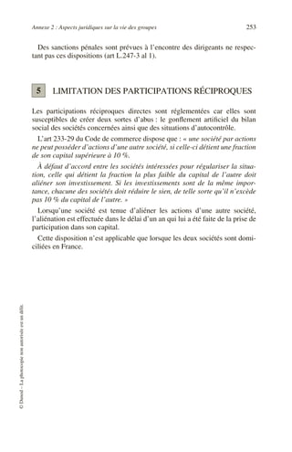 Annexe 2 : Aspects juridiques sur la vie des groupes 253
©
Dunod
–
La
photocopie
non
autorisée
est
un
délit.
Des sanctions pénales sont prévues à l’encontre des dirigeants ne respec-
tant pas ces dispositions (art L.247-3 al 1).
LIMITATION DES PARTICIPATIONS RÉCIPROQUES
Les participations réciproques directes sont réglementées car elles sont
susceptibles de créer deux sortes d’abus : le gonflement artificiel du bilan
social des sociétés concernées ainsi que des situations d’autocontrôle.
L’art 233-29 du Code de commerce dispose que : « une société par actions
ne peut posséder d’actions d’une autre société, si celle-ci détient une fraction
de son capital supérieure à 10 %.
À défaut d’accord entre les sociétés intéressées pour régulariser la situa-
tion, celle qui détient la fraction la plus faible du capital de l’autre doit
aliéner son investissement. Si les investissements sont de la même impor-
tance, chacune des sociétés doit réduire le sien, de telle sorte qu’il n’excède
pas 10 % du capital de l’autre. »
Lorsqu’une société est tenue d’aliéner les actions d’une autre société,
l’aliénation est effectuée dans le délai d’un an qui lui a été faite de la prise de
participation dans son capital.
Cette disposition n’est applicable que lorsque les deux sociétés sont domi-
ciliées en France.
5
 