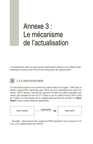 Annexe 3 :
Le mécanisme
de l’actualisation
L’actualisation étant un mécanisme relativement abstrait, on le définit habi-
tuellement comme étant l’inverse du mécanisme de capitalisation.
LA CAPITALISATION
Ce mécanisme repose sur la notion de valeur temps de l’argent : 100 € que je
détiens aujourd’hui valent plus que 100 € que je ne détiendrai que dans une
année. 100 € détenus aujourd’hui peuvent en effet être placés pendant une
année, par exemple au taux de 4 %. Dans ce cas le capital sera de 104 à la fin
de l’année. Le mécanisme de la capitalisation permet de calculer la valeur
future d’une somme détenue aujourd’hui.
Exemple : placement d’une somme de 100 € pendant 5 ans au taux de 4 %
l’an, avec capitalisation des intérêts.
Valeur actuelle
Capitalisation
Valeur future
1
 