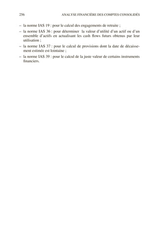 256 ANALYSE FINANCIÈRE DES COMPTES CONSOLIDÉS
– la norme IAS 19 : pour le calcul des engagements de retraite ;
– la norme IAS 36 : pour déterminer la valeur d’utilité d’un actif ou d’un
ensemble d’actifs en actualisant les cash flows futurs obtenus par leur
utilisation ;
– la norme IAS 37 : pour le calcul de provisions dont la date de décaisse-
ment estimée est lointaine ;
– la norme IAS 39 : pour le calcul de la juste valeur de certains instruments
financiers.
 