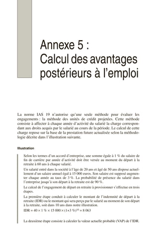Annexe 5 :
Calcul des avantages
postérieurs à l’emploi
La norme IAS 19 n’autorise qu’une seule méthode pour évaluer les
engagements : la méthode des unités de crédit projetées. Cette méthode
consiste à affecter à chaque année d’activité du salarié la charge correspon-
dant aux droits acquis par le salarié au cours de la période. Le calcul de cette
charge repose sur la base de la prestation future actualisée selon la méthodo-
logie décrite dans l’illustration suivante.
Illustration
Selon les termes d’un accord d’entreprise, une somme égale à 1 % du salaire de
fin de carrière par année d’activité doit être versée au moment du départ à la
retraite à 60 ans à chaque salarié.
Un salarié entré dans la société à l’âge de 20 ans et âgé de 50 ans dispose actuel-
lement d’un salaire annuel égal à 15 000 euros. Son salaire est supposé augmen-
ter chaque année au taux de 3 %. La probabilité de présence du salarié dans
l’entreprise jusqu’à son départ à la retraite est de 90 %.
Le calcul de l’engagement de départ en retraite à provisionner s’effectue en trois
étapes.
La première étape conduit à calculer le montant de l’indemnité de départ à la
retraite (IDR) ou le montant qui sera perçu par le salarié au moment de son départ
à la retraite, soit dans 10 ans dans notre illustration.
IDR = 40 × 1 % × 15 000 × (1+3 %)10 = 8 063
La deuxième étape consiste à calculer la valeur actuelle probable (VAP) de l’IDR.
 