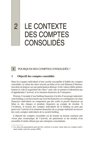 2 LE CONTEXTE
DES COMPTES
CONSOLIDÉS
POURQUOI DES COMPTES CONSOLIDÉS ?
1 Objectif des comptes consolidés
Dans les comptes individuels d’une société susceptible d’établir des comptes
consolidés, la valeur des titres inscrite au bilan est le seul élément d’informa-
tion dont on dispose sur une participation détenue. Cette valeur reflète généra-
lement le coût d’acquisition des titres1 mais elle ne permet évidemment pas
d’appréhender l’activité, ni la situation financière de l’entreprise.
Prenons l’exemple d’une holding financière à la tête d’un groupe industriel,
cette holding a exclusivement une activité financière en conséquence les états
financiers individuels ne comportent que des actifs et passifs financiers au
bilan et, des charges et produits financiers au compte de résultat. À
l’évidence, le lecteur des comptes individuels de la holding ne peut pas
percevoir l’activité ni la situation financière de ce groupe industriel au travers
des seuls comptes individuels de la société holding.
L’objectif des comptes consolidés est de fournir au lecteur extérieur une
vision plus économique de l’activité, du patrimoine et du résultat d’un
ensemble d’entités détenu par une entreprise consolidante.
1. Les titres de participation peuvent être valorisés à la juste valeur dans les comptes indivi-
duels établis selon les normes IFRS.
1
 