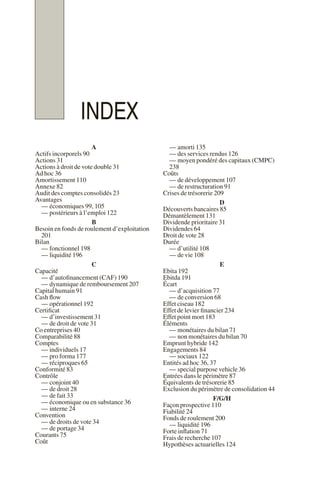 INDEX
A
Actifs incorporels 90
Actions 31
Actions à droit de vote double 31
Ad hoc 36
Amortissement 110
Annexe 82
Audit des comptes consolidés 23
Avantages
— économiques 99, 105
— postérieurs à l’emploi 122
B
Besoin en fonds de roulement d’exploitation
201
Bilan
— fonctionnel 198
— liquidité 196
C
Capacité
— d’autofinancement (CAF) 190
— dynamique de remboursement 207
Capital humain 91
Cash flow
— opérationnel 192
Certificat
— d’investissement 31
— de droit de vote 31
Co entreprises 40
Comparabilité 88
Comptes
— individuels 17
— pro forma 177
— réciproques 65
Conformité 83
Contrôle
— conjoint 40
— de droit 28
— de fait 33
— économique ou en substance 36
— interne 24
Convention
— de droits de vote 34
— de portage 34
Courants 75
Coût
— amorti 135
— des services rendus 126
— moyen pondéré des capitaux (CMPC)
238
Coûts
— de développement 107
— de restructuration 91
Crises de trésorerie 209
D
Découverts bancaires 85
Démantèlement 131
Dividende prioritaire 31
Dividendes 64
Droit de vote 28
Durée
— d’utilité 108
— de vie 108
E
Ebita 192
Ebitda 191
Écart
— d’acquisition 77
— de conversion 68
Effet ciseau 182
Effet de levier financier 234
Effet point mort 183
Éléments
— monétaires du bilan 71
— non monétaires du bilan 70
Emprunt hybride 142
Engagements 84
— sociaux 122
Entités ad hoc 36, 37
— special purpose vehicle 36
Entrées dans le périmètre 87
Équivalents de trésorerie 85
Exclusion du périmètre de consolidation 44
F/G/H
Façon prospective 110
Fiabilité 24
Fonds de roulement 200
— liquidité 196
Forte inflation 71
Frais de recherche 107
Hypothèses actuarielles 124
 