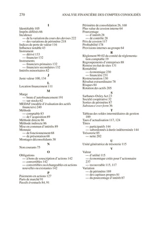 270 ANALYSE FINANCIÈRE DES COMPTES CONSOLIDÉS
I
Identifiable 105
Impôts différés 66
Incidence
— de la variation du cours des devises 222
— des variations de périmètre 218
Indices de perte de valeur 116
Influence notable 43
Instrument
— dérivé 133
— financier 132
Instruments
— financiers primaires 132
— financiers secondaires 132
Intérêts minoritaires 82
J
Juste valeur 100, 134
L
Location financement 111
M
Marge
— brute d’autofinancement 191
— sur stocks 62
MEDAF (modèle d’évaluation des actifs
financiers) 240
Méthode
— comptable 83
— de l’acquisition 89
Méthode directe 86
Méthode indirecte 86
Mise en commun d’intérêts 89
Monnaie
— de fonctionnement 68
— de présentation 68
Montages déconsolidants 38
N
Non courants 75
O
Obligations
— à bons de souscription d’actions 142
— convertibles 142
— convertibles ou échangeables en actions
nouvelles ou existantes 142
P
Paiements en actions 127
Parts de marché 91
Passifs éventuels 84, 91
Périmètre de consolidation 26, 168
Plus value de cession interne 64
Pourcentage
— d’intérêt 28
— de contrôle 28
Prix de cession 117
Profitabilité 178
Provisions internes au groupe 64
R
Règlement 99-02 du comité de réglementa-
tion comptable 19
Regroupements d’entreprises 88
Remise en état de sites 131
Rentabilité
— économique 230
— financière 231
Restructuration 130
Résultat extraordinaire 78
Risques 84
Rotation des actifs 205
S
Sarbanes-OxleyAct 23
Société coopérative 32
Sorties de périmètre 87
Substance over form 36
T
Tableau des soldes intermédiaires de gestion
189
Taux d’actualisation 117, 124
Titres
— participatifs 144
— subordonnés à durée indéterminée 144
Trésorerie 85
— nette 202
U
Unité génératrice de trésorerie 115
V
Valeur
— d’utilité 115
— économique créée pour l’actionnaire
237
— recouvrable 115, 117
Variation
— de périmètre 169
— des capitaux propres 81
— du pourcentage d’intérêt 87
 