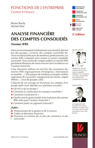 performance
	 industrielle
	Marketing
	Communication
	 animation
	 des hommes • rh
	 vente
	 distribution
	 gestion
	 finance
	 direction
	 conseil
www.dunod.com
Bruno Bachy
Diplômé de l’Institut
commercial de Nancy,
expert-comptable
diplômé, il est consultant
à la Cegos, responsable
des formations en
comptabilité et fiscalité.
Michel Sion
est responsable des
formations en finance-
trésorerie et risque client
à la Cegos. Il est l’auteur
de plusieurs livres chez
Dunod.
Dans un environnement extrêmement concurrentiel, dominé
par des groupes, l’analyse des comptes consolidés de-
vient incontournable pour de nombreux professionnels. Les
normes IFRS s’imposent ainsi comme la norme comptable
universelle.Trois années de comptes publiés en normes IFRS
permettent désormais de mieux mesurer leurs incidences sur
l’analyse financière.
Cette deuxième édition est enrichie des évolutions des
normes IFRS (regroupements d’entreprises, informations
sectorielles…). Elle propose de nombreux exemples chiffrés
(opérations de couverture, engagements de retraite, impôts
différés…) issus de groupes cotés.
L’objectif de cet ouvrage est d’analyser les comptes d’un
groupe après avoir répondu aux questions suivantes :
	Qu’est-ce qu’un groupe ?
	Comment se construisent les comptes consolidés ?
	Comment s’analysent-ils ?
	Quelles sont les particularités et les évolutions des normes
IFRS utiles pour l’analyse financière ?
	Comment porter un jugement exhaustif ?
Public :
	 Professionnels de la gestion et de la finance
	 Cadres et directeurs financiers
	 Étudiants en masters des écoles de commerce et des
universités
Analyse financière
des comptes consolidés
Normes IFRS
Bruno Bachy
Michel Sion
2e
édition
fonctions de l’entreprise
Gestion • Finance
ISBN 978-2-10-053843-0
 
