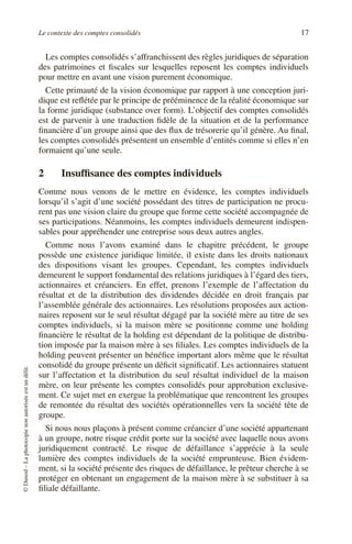Le contexte des comptes consolidés 17
©
Dunod
–
La
photocopie
non
autorisée
est
un
délit.
Les comptes consolidés s’affranchissent des règles juridiques de séparation
des patrimoines et fiscales sur lesquelles reposent les comptes individuels
pour mettre en avant une vision purement économique.
Cette primauté de la vision économique par rapport à une conception juri-
dique est reflétée par le principe de prééminence de la réalité économique sur
la forme juridique (substance over form). L’objectif des comptes consolidés
est de parvenir à une traduction fidèle de la situation et de la performance
financière d’un groupe ainsi que des flux de trésorerie qu’il génère. Au final,
les comptes consolidés présentent un ensemble d’entités comme si elles n’en
formaient qu’une seule.
2 Insuffisance des comptes individuels
Comme nous venons de le mettre en évidence, les comptes individuels
lorsqu’il s’agit d’une société possédant des titres de participation ne procu-
rent pas une vision claire du groupe que forme cette société accompagnée de
ses participations. Néanmoins, les comptes individuels demeurent indispen-
sables pour appréhender une entreprise sous deux autres angles.
Comme nous l’avons examiné dans le chapitre précédent, le groupe
possède une existence juridique limitée, il existe dans les droits nationaux
des dispositions visant les groupes. Cependant, les comptes individuels
demeurent le support fondamental des relations juridiques à l’égard des tiers,
actionnaires et créanciers. En effet, prenons l’exemple de l’affectation du
résultat et de la distribution des dividendes décidée en droit français par
l’assemblée générale des actionnaires. Les résolutions proposées aux action-
naires reposent sur le seul résultat dégagé par la société mère au titre de ses
comptes individuels, si la maison mère se positionne comme une holding
financière le résultat de la holding est dépendant de la politique de distribu-
tion imposée par la maison mère à ses filiales. Les comptes individuels de la
holding peuvent présenter un bénéfice important alors même que le résultat
consolidé du groupe présente un déficit significatif. Les actionnaires statuent
sur l’affectation et la distribution du seul résultat individuel de la maison
mère, on leur présente les comptes consolidés pour approbation exclusive-
ment. Ce sujet met en exergue la problématique que rencontrent les groupes
de remontée du résultat des sociétés opérationnelles vers la société tête de
groupe.
Si nous nous plaçons à présent comme créancier d’une société appartenant
à un groupe, notre risque crédit porte sur la société avec laquelle nous avons
juridiquement contracté. Le risque de défaillance s’apprécie à la seule
lumière des comptes individuels de la société emprunteuse. Bien évidem-
ment, si la société présente des risques de défaillance, le prêteur cherche à se
protéger en obtenant un engagement de la maison mère à se substituer à sa
filiale défaillante.
 