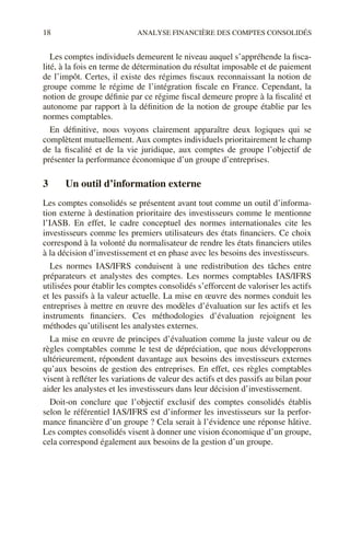 18 ANALYSE FINANCIÈRE DES COMPTES CONSOLIDÉS
Les comptes individuels demeurent le niveau auquel s’appréhende la fisca-
lité, à la fois en terme de détermination du résultat imposable et de paiement
de l’impôt. Certes, il existe des régimes fiscaux reconnaissant la notion de
groupe comme le régime de l’intégration fiscale en France. Cependant, la
notion de groupe définie par ce régime fiscal demeure propre à la fiscalité et
autonome par rapport à la définition de la notion de groupe établie par les
normes comptables.
En définitive, nous voyons clairement apparaître deux logiques qui se
complètent mutuellement. Aux comptes individuels prioritairement le champ
de la fiscalité et de la vie juridique, aux comptes de groupe l’objectif de
présenter la performance économique d’un groupe d’entreprises.
3 Un outil d’information externe
Les comptes consolidés se présentent avant tout comme un outil d’informa-
tion externe à destination prioritaire des investisseurs comme le mentionne
l’IASB. En effet, le cadre conceptuel des normes internationales cite les
investisseurs comme les premiers utilisateurs des états financiers. Ce choix
correspond à la volonté du normalisateur de rendre les états financiers utiles
à la décision d’investissement et en phase avec les besoins des investisseurs.
Les normes IAS/IFRS conduisent à une redistribution des tâches entre
préparateurs et analystes des comptes. Les normes comptables IAS/IFRS
utilisées pour établir les comptes consolidés s’efforcent de valoriser les actifs
et les passifs à la valeur actuelle. La mise en œuvre des normes conduit les
entreprises à mettre en œuvre des modèles d’évaluation sur les actifs et les
instruments financiers. Ces méthodologies d’évaluation rejoignent les
méthodes qu’utilisent les analystes externes.
La mise en œuvre de principes d’évaluation comme la juste valeur ou de
règles comptables comme le test de dépréciation, que nous développerons
ultérieurement, répondent davantage aux besoins des investisseurs externes
qu’aux besoins de gestion des entreprises. En effet, ces règles comptables
visent à refléter les variations de valeur des actifs et des passifs au bilan pour
aider les analystes et les investisseurs dans leur décision d’investissement.
Doit-on conclure que l’objectif exclusif des comptes consolidés établis
selon le référentiel IAS/IFRS est d’informer les investisseurs sur la perfor-
mance financière d’un groupe ? Cela serait à l’évidence une réponse hâtive.
Les comptes consolidés visent à donner une vision économique d’un groupe,
cela correspond également aux besoins de la gestion d’un groupe.
 