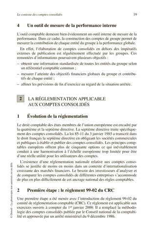 Le contexte des comptes consolidés 19
©
Dunod
–
La
photocopie
non
autorisée
est
un
délit.
4 Un outil de mesure de la performance interne
L’outil comptable demeure bien évidemment un outil interne de mesure de la
performance. Dans ce cadre, la construction des comptes de groupe permet de
mesurer la contribution de chaque entité du groupe à la performance globale.
En effet, l’élaboration de comptes consolidés en dehors des impératifs
externes de publication est régulièrement effectuée par les groupes. Ces
remontées d’informations poursuivent plusieurs objectifs :
– obtenir une information standardisée de toutes les entités du groupe selon
un référentiel comptable commun ;
– mesurer l’atteinte des objectifs financiers globaux du groupe et contribu-
tifs de chaque entité ;
– affiner les prévisions de fin d’exercice au regard de la situation arrêtée.
LA RÉGLEMENTATION APPLICABLE
AUX COMPTES CONSOLIDÉS
1 Évolution de la réglementation
Le droit comptable des états membres de l’union européenne est encadré par
la quatrième et la septième directive. La septième directive traite spécifique-
ment des comptes consolidés. La loi 85-11 du 3 janvier 1985 a transcrit dans
le droit français la septième directive en obligeant les sociétés commerciales
et publiques à établir et publier des comptes consolidés. Les principes comp-
tables européens offrent plus de cinquante options ce qui inévitablement
conduit à une harmonisation à l’échelle européenne trop limitée pour être
d’une réelle utilité pour les utilisateurs des comptes.
L’existence d’une réglementation nationale relative aux comptes conso-
lidés se justifie de moins en moins dans un contexte d’internationalisation
croissante des marchés financiers. Le besoin des investisseurs d’analyser et
de comparer les comptes consolidés de différentes entreprises s’accommode
de plus en plus difficilement de cet ancrage national des règles comptables.
2 Première étape : le règlement 99-02 du CRC
Une première étape a été menée avec l’introduction du règlement 99-02 du
comité de réglementation comptable (CRC). Ce règlement est applicable aux
exercices ouverts à compter du 1er janvier 2000. Il a remplacé la méthodo-
logie des comptes consolidés publiée par le Conseil national de la comptabi-
lité et approuvée par un arrêté ministériel du 9 décembre 1986.
2
 