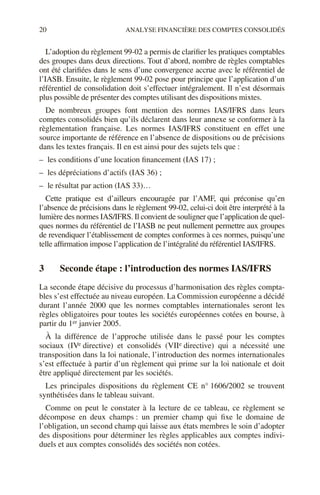 20 ANALYSE FINANCIÈRE DES COMPTES CONSOLIDÉS
L’adoption du règlement 99-02 a permis de clarifier les pratiques comptables
des groupes dans deux directions. Tout d’abord, nombre de règles comptables
ont été clarifiées dans le sens d’une convergence accrue avec le référentiel de
l’IASB. Ensuite, le règlement 99-02 pose pour principe que l’application d’un
référentiel de consolidation doit s’effectuer intégralement. Il n’est désormais
plus possible de présenter des comptes utilisant des dispositions mixtes.
De nombreux groupes font mention des normes IAS/IFRS dans leurs
comptes consolidés bien qu’ils déclarent dans leur annexe se conformer à la
règlementation française. Les normes IAS/IFRS constituent en effet une
source importante de référence en l’absence de dispositions ou de précisions
dans les textes français. Il en est ainsi pour des sujets tels que :
– les conditions d’une location financement (IAS 17) ;
– les dépréciations d’actifs (IAS 36) ;
– le résultat par action (IAS 33)…
Cette pratique est d’ailleurs encouragée par l’AMF, qui préconise qu’en
l’absence de précisions dans le règlement 99-02, celui-ci doit être interprété à la
lumière des normes IAS/IFRS. Il convient de souligner que l’application de quel-
ques normes du référentiel de l’IASB ne peut nullement permettre aux groupes
de revendiquer l’établissement de comptes conformes à ces normes, puisqu’une
telle affirmation impose l’application de l’intégralité du référentiel IAS/IFRS.
3 Seconde étape : l’introduction des normes IAS/IFRS
La seconde étape décisive du processus d’harmonisation des règles compta-
bles s’est effectuée au niveau européen. La Commission européenne a décidé
durant l’année 2000 que les normes comptables internationales seront les
règles obligatoires pour toutes les sociétés européennes cotées en bourse, à
partir du 1er janvier 2005.
À la différence de l’approche utilisée dans le passé pour les comptes
sociaux (IVe directive) et consolidés (VIIe directive) qui a nécessité une
transposition dans la loi nationale, l’introduction des normes internationales
s’est effectuée à partir d’un règlement qui prime sur la loi nationale et doit
être appliqué directement par les sociétés.
Les principales dispositions du règlement CE n° 1606/2002 se trouvent
synthétisées dans le tableau suivant.
Comme on peut le constater à la lecture de ce tableau, ce règlement se
décompose en deux champs : un premier champ qui fixe le domaine de
l’obligation, un second champ qui laisse aux états membres le soin d’adopter
des dispositions pour déterminer les règles applicables aux comptes indivi-
duels et aux comptes consolidés des sociétés non cotées.
 