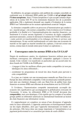 22 ANALYSE FINANCIÈRE DES COMPTES CONSOLIDÉS
En définitive, les groupes européens cotés publient des comptes consolidés en
conformité avec le référentiel IFRS publié par l’IASB et tel qu’adopté dans
l’Union européenne.Ainsi, l’Union européenne n’a pas accepté certaines dispo-
sitions de la norme IAS 39 sur les instruments financiers lors de sa première
application. Elle a également demandé une enquête d’évaluation de la norme
IFRS 8 sur l’information sur les secteurs opérationnels avant de l’intégrer.
Le domaine comptable achève un processus d’harmonisation qui conduit à
un « marché unique » des normes comptables. Cette évolution est à l’évidence
profitable à la fluidité et à l’internationalisation des marchés financiers, car
finalement il n’existe aucune légitimité à l’existence de règles comptables
purement nationales, comme le déclarait le fondateur de l’IASC lord Benson :
« notre activité est transfrontalière et les échanges de biens et services sont
internationaux. Si une société multinationale est cotée dans une économie de
marché ou fait appel au marché mondial des capitaux, il devrait exister une
norme, connue dans le monde entier pour évaluer ses opérations ».
4 Convergence entre les normes IFRS et les US GAAP
Depuis de nombreuses années, les régulateurs boursiers militent pour une
meilleure convergence des référentiels comptables appliqués à travers le
monde. Cette volonté s’est manifestée en particulier par un accord entre les
deux boards de l’IASB et du FASB pour :
– s’engager à faire les meilleurs efforts pour rendre compatibles (et non pas
identiques) les deux référentiels ;
– coordonner les programmes de travail des deux boards pour parvenir à
cette compatibilité.
À ce jour, on s’oriente vers une reconnaissance mutuelle aux États-Unis et en
Europe des deux référentiels comptables. Cette reconnaissance mutuelle permet-
trait ainsi aux émetteurs étrangers cotés aux États-Unis de publier leurs états
financiers en normes IFRS sans effectuer de réconciliation avec les US GAAP.
À l’évidence, l’harmonisation comptable internationale accomplit des
avancées très significatives qui accompagnent la globalisation croissante de
l’économie. À terme, les référentiels IFRS et US GAAP devraient être
comparables, mais non identiques. Cela signifie que les comptes d’un même
groupe publié en référentiel américain ou international fourniront au lecteur
des états financiers une information voisine.
Ce rapprochement est complexe en raison d’une divergence d’approche
entre les deux référentiels. L’approche américaine est historiquement fondée
sur des règles détaillées, alors que l’approche internationale est fondée sur
des principes. Elle laisse donc une marge importante à l’interprétation et au
jugement professionnel et se caractérise par moins de seuils chiffrés.
 