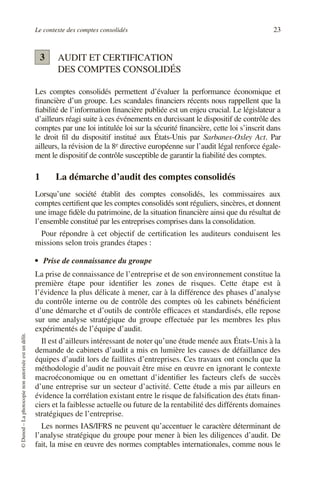 Le contexte des comptes consolidés 23
©
Dunod
–
La
photocopie
non
autorisée
est
un
délit.
AUDIT ET CERTIFICATION
DES COMPTES CONSOLIDÉS
Les comptes consolidés permettent d’évaluer la performance économique et
financière d’un groupe. Les scandales financiers récents nous rappellent que la
fiabilité de l’information financière publiée est un enjeu crucial. Le législateur a
d’ailleurs réagi suite à ces événements en durcissant le dispositif de contrôle des
comptes par une loi intitulée loi sur la sécurité financière, cette loi s’inscrit dans
le droit fil du dispositif institué aux États-Unis par Sarbanes-Oxley Act. Par
ailleurs, la révision de la 8e directive européenne sur l’audit légal renforce égale-
ment le dispositif de contrôle susceptible de garantir la fiabilité des comptes.
1 La démarche d’audit des comptes consolidés
Lorsqu’une société établit des comptes consolidés, les commissaires aux
comptes certifient que les comptes consolidés sont réguliers, sincères, et donnent
une image fidèle du patrimoine, de la situation financière ainsi que du résultat de
l’ensemble constitué par les entreprises comprises dans la consolidation.
Pour répondre à cet objectif de certification les auditeurs conduisent les
missions selon trois grandes étapes :
• Prise de connaissance du groupe
La prise de connaissance de l’entreprise et de son environnement constitue la
première étape pour identifier les zones de risques. Cette étape est à
l’évidence la plus délicate à mener, car à la différence des phases d’analyse
du contrôle interne ou de contrôle des comptes où les cabinets bénéficient
d’une démarche et d’outils de contrôle efficaces et standardisés, elle repose
sur une analyse stratégique du groupe effectuée par les membres les plus
expérimentés de l’équipe d’audit.
Il est d’ailleurs intéressant de noter qu’une étude menée aux États-Unis à la
demande de cabinets d’audit a mis en lumière les causes de défaillance des
équipes d’audit lors de faillites d’entreprises. Ces travaux ont conclu que la
méthodologie d’audit ne pouvait être mise en œuvre en ignorant le contexte
macroéconomique ou en omettant d’identifier les facteurs clefs de succès
d’une entreprise sur un secteur d’activité. Cette étude a mis par ailleurs en
évidence la corrélation existant entre le risque de falsification des états finan-
ciers et la faiblesse actuelle ou future de la rentabilité des différents domaines
stratégiques de l’entreprise.
Les normes IAS/IFRS ne peuvent qu’accentuer le caractère déterminant de
l’analyse stratégique du groupe pour mener à bien les diligences d’audit. De
fait, la mise en œuvre des normes comptables internationales, comme nous le
3
 