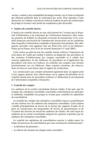 24 ANALYSE FINANCIÈRE DES COMPTES CONSOLIDÉS
verrons, conduit à une comptabilité davantage tournée vers le futur et intégrant
des éléments prédictifs dans la valorisation des actifs. Pour répondre à cette
dimension, les cabinets vont devoir renforcer la phase de prise de connaissance
du groupe et recourir à des profils de compétences plus diversifiés.
• Analyse du contrôle interne
L’analyse du contrôle interne au sens strict permet de s’assurer que le dispo-
sitif d’élaboration et de traitement de l’information financière offre toutes
les garanties de fiabilité. La demande croissante de transparence et les scan-
dales financiers ont focalisé de l’attention des investisseurs sur les conditions
dans lesquelles l’information comptable et financière était produite. Des obli-
gations nouvelles sont apparues tant aux États-Unis avec la loi Sabarnes-
Oxley qu’en France avec la loi de sécurité financière (1er août 2003).
Cette remise au goût du jour du contrôle interne renforce l’importance de
cette phase de l’audit qui conduit à réaliser un diagnostic des procédures et
des systèmes d’établissement des comptes consolidés et à valider leur
correcte application. Si des faiblesses de procédures ou d’application des
procédures sont mises en évidence, les contrôles des comptes sont orientés
prioritairement vers ces faiblesses. Dans certaines situations, des observa-
tions ou réserves sont émises dans le rapport de certification.
Les commissaires aux comptes présentent également dans un rapport joint
à leur rapport général, leurs observations sur le rapport du président sur le
contrôle interne pour les procédures relatives à l’élaboration et au traitement
de l’information comptable et financière.
• Contrôle des comptes
Les auditeurs de la société consolidante doivent valider, d’une part, que les
comptes des entreprises consolidées sont établis conformément aux principes
et méthodes comptables du groupe et, d’autre part, contrôler les opérations
de consolidation.
Le contrôle des comptes des entreprises consolidées repose essentiellement
sur une relation avec les auditeurs des entreprises consolidées. Cette relation
s’établit principalement au travers de la lecture des rapports d’audit, de la
prise de connaissance des programmes de travail, de questionnaires et de
l’examen des dossiers de travail des auditeurs des filiales. De cette façon les
auditeurs de la société consolidante intègrent les opinions exprimées par les
auditeurs des entreprises consolidées.
Le contrôle des opérations de consolidation consiste à valider toutes les
étapes du processus de consolidation que nous examinerons ultérieurement :
– la définition du périmètre ;
– la collecte des données de chaque entité consolidée ;
 