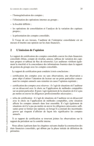 Le contexte des comptes consolidés 25
©
Dunod
–
La
photocopie
non
autorisée
est
un
délit.
– l’homogénéisation des comptes ;
– l’élimination des opérations internes au groupe ;
– la fiscalité différée ;
– les opérations de consolidation et l’analyse de la variation des capitaux
propres ;
– la présentation des comptes consolidés.
À l’issue de ces travaux, l’auditeur de l’entreprise consolidante est en
mesure d’émettre une opinion sur les états financiers.
2 L’émission de l’opinion
Le rapport de certification des comptes consolidés couvre les états financiers
consolidés (bilan, compte de résultat, annexe, tableau de variation des capi-
taux propres et tableau de flux de trésorerie). Les auditeurs vérifient égale-
ment la sincérité et la concordance des informations fournies dans le rapport
de gestion du groupe avec les comptes consolidés.
Le rapport de certification peut conduire à trois conclusions :
– certification des comptes avec ou sans observations, une observation a
pour objet d’attirer l’attention du lecteur sur un point particulier concer-
nant les comptes annuels sans remettre en cause l’opinion exprimée ;
– certification des comptes avec réserves : il s’agit de situations où l’auditeur
est en désaccord avec le choix ou l’application de méthodes comptables
sur un point particulier. Il peut s’agir également de la situation où il n’a pas
pu mettre en œuvre les diligences professionnelles nécessaires ;
– refus de certification : il s’agit de situations où l’auditeur est en désaccord
avec le choix ou l’application de méthodes comptables, cette situation
affecte les comptes annuels dans leur ensemble. Il s’agit également de
situations où il n’a pas pu mettre en œuvre les diligences nécessaires suffi-
santes pour se former une opinion, ou lorsqu’il a constaté des incertitudes
graves qui risquent d’affecter de façon très significative les comptes
annuels.
À ce rapport de certification se trouvent jointes les observations sur le
rapport du président sur le contrôle interne.
Nous allons à présent dans les chapitres suivants étudier la construction des
états financiers consolidés, qui débute par la phase initiale de définition du
périmètre.
 