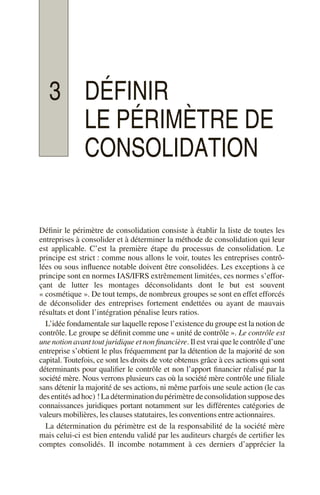 3 DÉFINIR
LE PÉRIMÈTRE DE
CONSOLIDATION
Définir le périmètre de consolidation consiste à établir la liste de toutes les
entreprises à consolider et à déterminer la méthode de consolidation qui leur
est applicable. C’est la première étape du processus de consolidation. Le
principe est strict : comme nous allons le voir, toutes les entreprises contrô-
lées ou sous influence notable doivent être consolidées. Les exceptions à ce
principe sont en normes IAS/IFRS extrêmement limitées, ces normes s’effor-
çant de lutter les montages déconsolidants dont le but est souvent
« cosmétique ». De tout temps, de nombreux groupes se sont en effet efforcés
de déconsolider des entreprises fortement endettées ou ayant de mauvais
résultats et dont l’intégration pénalise leurs ratios.
L’idée fondamentale sur laquelle repose l’existence du groupe est la notion de
contrôle. Le groupe se définit comme une « unité de contrôle ». Le contrôle est
une notion avant tout juridique et non financière. Il est vrai que le contrôle d’une
entreprise s’obtient le plus fréquemment par la détention de la majorité de son
capital. Toutefois, ce sont les droits de vote obtenus grâce à ces actions qui sont
déterminants pour qualifier le contrôle et non l’apport financier réalisé par la
société mère. Nous verrons plusieurs cas où la société mère contrôle une filiale
sans détenir la majorité de ses actions, ni même parfois une seule action (le cas
desentitésadhoc) !Ladéterminationdupérimètredeconsolidationsupposedes
connaissances juridiques portant notamment sur les différentes catégories de
valeurs mobilières, les clauses statutaires, les conventions entre actionnaires.
La détermination du périmètre est de la responsabilité de la société mère
mais celui-ci est bien entendu validé par les auditeurs chargés de certifier les
comptes consolidés. Il incombe notamment à ces derniers d’apprécier la
 