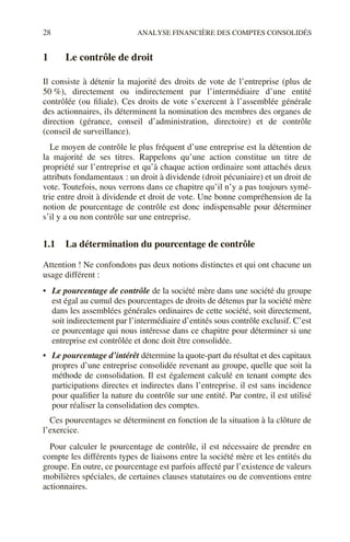 28 ANALYSE FINANCIÈRE DES COMPTES CONSOLIDÉS
1 Le contrôle de droit
Il consiste à détenir la majorité des droits de vote de l’entreprise (plus de
50 %), directement ou indirectement par l’intermédiaire d’une entité
contrôlée (ou filiale). Ces droits de vote s’exercent à l’assemblée générale
des actionnaires, ils déterminent la nomination des membres des organes de
direction (gérance, conseil d’administration, directoire) et de contrôle
(conseil de surveillance).
Le moyen de contrôle le plus fréquent d’une entreprise est la détention de
la majorité de ses titres. Rappelons qu’une action constitue un titre de
propriété sur l’entreprise et qu’à chaque action ordinaire sont attachés deux
attributs fondamentaux : un droit à dividende (droit pécuniaire) et un droit de
vote. Toutefois, nous verrons dans ce chapitre qu’il n’y a pas toujours symé-
trie entre droit à dividende et droit de vote. Une bonne compréhension de la
notion de pourcentage de contrôle est donc indispensable pour déterminer
s’il y a ou non contrôle sur une entreprise.
1.1 La détermination du pourcentage de contrôle
Attention ! Ne confondons pas deux notions distinctes et qui ont chacune un
usage différent :
• Le pourcentage de contrôle de la société mère dans une société du groupe
est égal au cumul des pourcentages de droits de détenus par la société mère
dans les assemblées générales ordinaires de cette société, soit directement,
soit indirectement par l’intermédiaire d’entités sous contrôle exclusif. C’est
ce pourcentage qui nous intéresse dans ce chapitre pour déterminer si une
entreprise est contrôlée et donc doit être consolidée.
• Le pourcentage d’intérêt détermine la quote-part du résultat et des capitaux
propres d’une entreprise consolidée revenant au groupe, quelle que soit la
méthode de consolidation. Il est également calculé en tenant compte des
participations directes et indirectes dans l’entreprise. il est sans incidence
pour qualifier la nature du contrôle sur une entité. Par contre, il est utilisé
pour réaliser la consolidation des comptes.
Ces pourcentages se déterminent en fonction de la situation à la clôture de
l’exercice.
Pour calculer le pourcentage de contrôle, il est nécessaire de prendre en
compte les différents types de liaisons entre la société mère et les entités du
groupe. En outre, ce pourcentage est parfois affecté par l’existence de valeurs
mobilières spéciales, de certaines clauses statutaires ou de conventions entre
actionnaires.
 