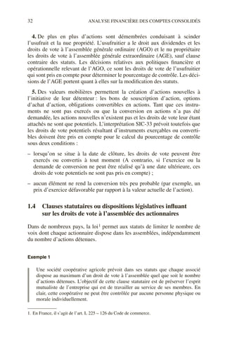 32 ANALYSE FINANCIÈRE DES COMPTES CONSOLIDÉS
4. De plus en plus d’actions sont démembrées conduisant à scinder
l’usufruit et la nue propriété. L’usufruitier a le droit aux dividendes et les
droits de vote à l’assemblée générale ordinaire (AGO) et le nu propriétaire
les droits de vote à l’assemblée générale extraordinaire (AGE), sauf clause
contraire des statuts. Les décisions relatives aux politiques financière et
opérationnelle relevant de l’AGO, ce sont les droits de vote de l’usufruitier
qui sont pris en compte pour déterminer le pourcentage de contrôle. Les déci-
sions de l’AGE portent quant à elles sur la modification des statuts.
5. Des valeurs mobilières permettent la création d’actions nouvelles à
l’initiative de leur détenteur : les bons de souscription d’action, options
d’achat d’action, obligations convertibles en actions. Tant que ces instru-
ments ne sont pas exercés ou que la conversion en actions n’a pas été
demandée, les actions nouvelles n’existent pas et les droits de vote leur étant
attachés ne sont que potentiels. L’interprétation SIC-33 prévoit toutefois que
les droits de vote potentiels résultant d’instruments exerçables ou converti-
bles doivent être pris en compte pour le calcul du pourcentage de contrôle
sous deux conditions :
– lorsqu’on se situe à la date de clôture, les droits de vote peuvent être
exercés ou convertis à tout moment (A contrario, si l’exercice ou la
demande de conversion ne peut être réalisé qu’à une date ultérieure, ces
droits de vote potentiels ne sont pas pris en compte) ;
– aucun élément ne rend la conversion très peu probable (par exemple, un
prix d’exercice défavorable par rapport à la valeur actuelle de l’action).
1.4 Clauses statutaires ou dispositions législatives influant
sur les droits de vote à l’assemblée des actionnaires
Dans de nombreux pays, la loi1 permet aux statuts de limiter le nombre de
voix dont chaque actionnaire dispose dans les assemblées, indépendamment
du nombre d’actions détenues.
Exemple 1
Une société coopérative agricole prévoit dans ses statuts que chaque associé
dispose au maximum d’un droit de vote à l’assemblée quel que soit le nombre
d’actions détenues. L’objectif de cette clause statutaire est de préserver l’esprit
mutualiste de l’entreprise qui est de travailler au service de ses membres. En
clair, cette coopérative ne peut être contrôlée par aucune personne physique ou
morale individuellement.
1. En France, il s’agit de l’art. L 225 – 126 du Code de commerce.
 