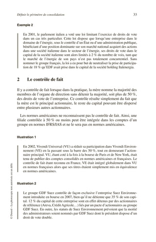 Définir le périmètre de consolidation 33
©
Dunod
–
La
photocopie
non
autorisée
est
un
délit.
Exemple 2
En 2001, le parlement italien a voté une loi limitant l’exercice de droits de vote
dans un cas très particulier. Cette loi dispose que lorsqu’une entreprise dans le
domaine de l’énergie, sous le contrôle d’un État ou d’une administration publique,
bénéficiant d’une position dominante sur son marché national acquiert des actions
dans une société italienne dans le secteur de l’énergie, ses droits de vote dans le
capital de la société italienne sont alors limités à 2 % du nombre de voix, tant que
le marché de l’énergie de son pays n’est pas totalement concurrentiel. Sans
nommer le groupe français, la loi a eu pour but de neutraliser la prise de participa-
tion de 18 % qu’EDF avait prise dans le capital de la société holding Italenergia.
2 Le contrôle de fait
Il y a contrôle de fait lorsque dans la pratique, la mère nomme la majorité des
membres de l’organe de direction sans détenir la majorité, soit plus de 50 %,
des droits de vote de l’entreprise. Ce contrôle résulte simplement du fait que
la mère est le principal actionnaire, le reste du capital pouvant être dispersé
entre plusieurs autres actionnaires.
Les normes américaines ne reconnaissent pas le contrôle de fait. Ainsi, une
filiale contrôlée à 50 % ou moins peut être intégrée dans les comptes d’un
groupe en normes IFRS/IAS et ne le sera pas en normes américaines.
Illustration 1
En 2002, Vivendi Universal (VU) a réduit sa participation dans Vivendi Environ-
nement (VE) en la passant sous la barre des 50 %, tout en demeurant l’action-
naire principal. VU, étant coté à la fois à la bourse de Paris et de New York, était
tenu de publier des comptes consolidés en normes américaines et françaises. Le
contrôle de fait étant reconnu en France, VE était intégré globalement dans VU
en normes françaises alors que ses titres étaient simplement mis en équivalence
en normes américaines.
Illustration 2
Le groupe GDF Suez contrôle de façon exclusive l’entreprise Suez Environne-
ment introduite en bourse en 2007, bien qu’il ne détienne que 35 % de son capi-
tal. 12 % du capital de cette entreprise sont en effet détenus par des actionnaires
de référence (Areva, CréditAgricole…) liés par un pacte d’actionnaires au groupe
GDF Suez. En outre, les statuts de Suez Environnement prévoient que la moitié
des administrateurs soient nommés par GDF Suez dont le président dispose d’un
droit de vote double.
 