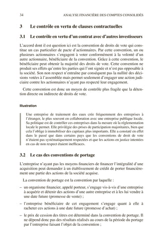 34 ANALYSE FINANCIÈRE DES COMPTES CONSOLIDÉS
3 Le contrôle en vertu de clauses contractuelles
3.1 Le contrôle en vertu d’un contrat avec d’autres investisseurs
L’accord dont il est question ici est la convention de droits de vote qui cons-
titue un cas particulier de pacte d’actionnaires. Par cette convention, un ou
plusieurs actionnaires s’engagent à voter conformément à la volonté d’un
autre actionnaire, bénéficiaire de la convention. Grâce à cette convention, le
bénéficiaire peut obtenir la majorité des droits de vote. Cette convention ne
produit ses effets qu’entre les parties qui l’ont signée et n’est pas opposable à
la société. Son non respect n’entraîne par conséquent pas la nullité des déci-
sions votées à l’assemblée mais permet seulement d’engager une action judi-
ciaire contre les actionnaires n’ayant pas respecté leur engagement.
Cette convention est donc un moyen de contrôle plus fragile que la déten-
tion directe ou indirecte de droits de vote.
Illustration
Une entreprise de traitement des eaux crée fréquemment des entreprises à
l’étranger, le plus souvent en collaboration avec une entreprise publique locale.
Sa politique est de contrôler ces entreprises dans la mesure où la réglementation
locale le permet. Elle privilégie des prises de participation majoritaires, bien que
cela l’oblige à immobiliser des capitaux plus importants. Elle a constaté en effet
dans le passé que dans certains pays que les conventions de droit de vote
n’étaient pas systématiquement respectées et que les actions en justice intentées
en cas de non respect étaient inefficaces.
3.2 Le cas des conventions de portage
L’entreprise n’ayant pas les moyens financiers de financer l’intégralité d’une
acquisition peut demander à un établissement de crédit de porter financière-
ment une partie des actions de la société acquise.
La convention de portage est la convention par laquelle :
– un organisme financier, appelé porteur, s’engage vis-à-vis d’une entreprise
à acquérir et détenir des actions d’une autre entreprise et à les lui vendre à
une date future (promesse de vente) ;
– l’entreprise bénéficiaire de cet engagement s’engage quant à elle à
racheter ces actions à une date future (promesse d’achat) ;
– le prix de cession des titres est déterminé dans la convention de portage. Il
ne dépend donc pas des résultats réalisés au cours de la période du portage
par l’entreprise faisant l’objet de la convention ;
 