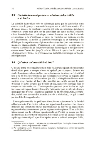 36 ANALYSE FINANCIÈRE DES COMPTES CONSOLIDÉS
3.3 Contrôle économique (ou en substance) des entités
« ad hoc1 »1
Le contrôle économique (ou en substance) passe par la conclusion d’un
contrat entre le groupe et une entité exerçant son activité à son service. Ces
dernières années, de nombreux groupes ont initié des montages juridiques
complexes ayant pour effet de dé consolider des actifs (stocks, créances
client, immobilisations…) ainsi que la dette finançant ces actifs. Le but de
ces montages a été d’améliorer les ratios de rentabilité des capitaux investis
et d’endettement. La notion de contrôle économique ou en substance a été
définie par les organismes de réglementation comptable pour lutter contre ces
montages déconsolidants. L’expression « en substance » signifie que le
contrôle s’apprécie ici en fonction de critères économiques et non juridiques
comme nous l’avons fait jusqu’à présent. Elle est à rapprocher du principe
« Substance over form » ou prééminence de la réalité économique sur l’appa-
rence juridique.
3.4 Qu’est-ce qu’une entité ad hoc ?
C’est une entité créée spécifiquement pour réaliser une opération ou une série
d’opérations pour le compte d’une entreprise2, par exemple : financer un
stock, des créances client, réaliser des opérations de location, etc. L’entité ad
hoc a été le plus souvent initiée par l’entreprise au service de laquelle elle
travaille et son activité prédéterminée par elle. L’entreprise réalise des tran-
sactions avec l’entité ad hoc : elle transfère des actifs, obtient le droit
d’utiliser les actifs détenus par l’entité ad hoc, réalise des services pour le
compte de cette entité, etc. D’autres parties apportent quant à elles les capi-
taux nécessaires pour financer les actifs. Cette entité peut prendre des formes
juridiques très diverses : société de capitaux ou de personnes, GIE, coopéra-
tive, entité sans personnalité morale (cas de la titrisation), ce qui la rend
parfois difficile à appréhender.
L’entreprise contrôle les politiques financière et opérationnelle de l’entité
ad hoc en vertu d’un contrat la liant aux apporteurs de capitaux. Ces clauses
imposent des limitations strictes et permanentes au pouvoir de décision des
organes de direction nommés par les apporteurs de capitaux. Elles prévoient
fréquemment que la politique opérationnelle de l’entité ne pourra pas être
modifiée sans l’accord de l’entreprise. Ce contrat assure en quelque sorte un
« pilotage automatique3 » par l’entreprise même si celle-ci a une part faible,
1. En latin « ad hoc » signifie : créé pour une occasion spécifique. Les Anglo-Saxons utilisent
le terme « special purpose vehicle » ou SPV.
2. Par « entreprise », nous désignons dans ce paragraphe l’entreprise au service de laquelle
travaille l’entité ad hoc.
 