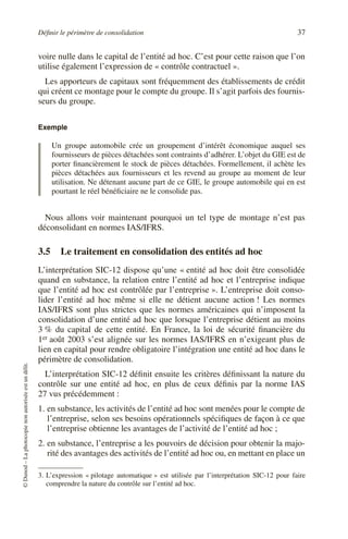 Définir le périmètre de consolidation 37
©
Dunod
–
La
photocopie
non
autorisée
est
un
délit.
voire nulle dans le capital de l’entité ad hoc. C’est pour cette raison que l’on
utilise également l’expression de « contrôle contractuel ».
Les apporteurs de capitaux sont fréquemment des établissements de crédit
qui créent ce montage pour le compte du groupe. Il s’agit parfois des fournis-
seurs du groupe.
Exemple
Un groupe automobile crée un groupement d’intérêt économique auquel ses
fournisseurs de pièces détachées sont contraints d’adhérer. L’objet du GIE est de
porter financièrement le stock de pièces détachées. Formellement, il achète les
pièces détachées aux fournisseurs et les revend au groupe au moment de leur
utilisation. Ne détenant aucune part de ce GIE, le groupe automobile qui en est
pourtant le réel bénéficiaire ne le consolide pas.
Nous allons voir maintenant pourquoi un tel type de montage n’est pas
déconsolidant en normes IAS/IFRS.
3.5 Le traitement en consolidation des entités ad hoc
L’interprétation SIC-12 dispose qu’une « entité ad hoc doit être consolidée
quand en substance, la relation entre l’entité ad hoc et l’entreprise indique
que l’entité ad hoc est contrôlée par l’entreprise ». L’entreprise doit conso-
lider l’entité ad hoc même si elle ne détient aucune action ! Les normes
IAS/IFRS sont plus strictes que les normes américaines qui n’imposent la
consolidation d’une entité ad hoc que lorsque l’entreprise détient au moins
3 % du capital de cette entité. En France, la loi de sécurité financière du
1er août 2003 s’est alignée sur les normes IAS/IFRS en n’exigeant plus de
lien en capital pour rendre obligatoire l’intégration une entité ad hoc dans le
périmètre de consolidation.
L’interprétation SIC-12 définit ensuite les critères définissant la nature du
contrôle sur une entité ad hoc, en plus de ceux définis par la norme IAS
27 vus précédemment :
1. en substance, les activités de l’entité ad hoc sont menées pour le compte de
l’entreprise, selon ses besoins opérationnels spécifiques de façon à ce que
l’entreprise obtienne les avantages de l’activité de l’entité ad hoc ;
2. en substance, l’entreprise a les pouvoirs de décision pour obtenir la majo-
rité des avantages des activités de l’entité ad hoc ou, en mettant en place un
3. L’expression « pilotage automatique » est utilisée par l’interprétation SIC-12 pour faire
comprendre la nature du contrôle sur l’entité ad hoc.
 