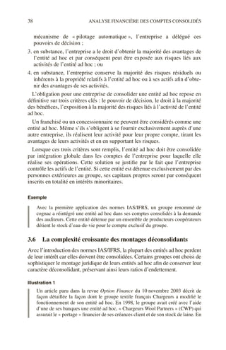 38 ANALYSE FINANCIÈRE DES COMPTES CONSOLIDÉS
mécanisme de « pilotage automatique », l’entreprise a délégué ces
pouvoirs de décision ;
3. en substance, l’entreprise a le droit d’obtenir la majorité des avantages de
l’entité ad hoc et par conséquent peut être exposée aux risques liés aux
activités de l’entité ad hoc ; ou
4. en substance, l’entreprise conserve la majorité des risques résiduels ou
inhérents à la propriété relatifs à l’entité ad hoc ou à ses actifs afin d’obte-
nir des avantages de ses activités.
L’obligation pour une entreprise de consolider une entité ad hoc repose en
définitive sur trois critères clés : le pouvoir de décision, le droit à la majorité
des bénéfices, l’exposition à la majorité des risques liés à l’activité de l’entité
ad hoc.
Un franchisé ou un concessionnaire ne peuvent être considérés comme une
entité ad hoc. Même s’ils s’obligent à se fournir exclusivement auprès d’une
autre entreprise, ils réalisent leur activité pour leur propre compte, tirant les
avantages de leurs activités et en en supportant les risques.
Lorsque ces trois critères sont remplis, l’entité ad hoc doit être consolidée
par intégration globale dans les comptes de l’entreprise pour laquelle elle
réalise ses opérations. Cette solution se justifie par le fait que l’entreprise
contrôle les actifs de l’entité. Si cette entité est détenue exclusivement par des
personnes extérieures au groupe, ses capitaux propres seront par conséquent
inscrits en totalité en intérêts minoritaires.
Exemple
Avec la première application des normes IAS/IFRS, un groupe renommé de
cognac a réintégré une entité ad hoc dans ses comptes consolidés à la demande
des auditeurs. Cette entité détenue par un ensemble de producteurs coopérateurs
détient le stock d’eau-de-vie pour le compte exclusif du groupe.
3.6 La complexité croissante des montages déconsolidants
Avec l’introduction des normes IAS/IFRS, la plupart des entités ad hoc perdent
de leur intérêt car elles doivent être consolidées. Certains groupes ont choisi de
sophistiquer le montage juridique de leurs entités ad hoc afin de conserver leur
caractère déconsolidant, préservant ainsi leurs ratios d’endettement.
Illustration 1
Un article paru dans la revue Option Finance du 10 novembre 2003 décrit de
façon détaillée la façon dont le groupe textile français Chargeurs a modifié le
fonctionnement de son entité ad hoc. En 1998, le groupe avait créé avec l’aide
d’une de ses banques une entité ad hoc, « Chargeurs Wool Partners » (CWP) qui
assurait le « portage » financier de ses créances client et de son stock de laine. En
 