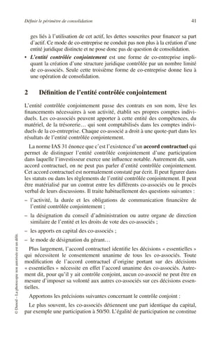 Définir le périmètre de consolidation 41
©
Dunod
–
La
photocopie
non
autorisée
est
un
délit.
ges liés à l’utilisation de cet actif, les dettes souscrites pour financer sa part
d’actif. Ce mode de co-entreprise ne conduit pas non plus à la création d’une
entité juridique distincte et ne pose donc pas de question de consolidation.
• L’entité contrôlée conjointement est une forme de co-entreprise impli-
quant la création d’une structure juridique contrôlée par un nombre limité
de co-associés. Seule cette troisième forme de co-entreprise donne lieu à
une opération de consolidation.
2 Définition de l’entité contrôlée conjointement
L’entité contrôlée conjointement passe des contrats en son nom, lève les
financements nécessaires à son activité, établit ses propres comptes indivi-
duels. Les co-associés peuvent apporter à cette entité des compétences, du
matériel, de la trésorerie… qui sont comptabilisés dans les comptes indivi-
duels de la co-entreprise. Chaque co-associé a droit à une quote-part dans les
résultats de l’entité contrôlée conjointement.
La norme IAS 31 énonce que c’est l’existence d’un accord contractuel qui
permet de distinguer l’entité contrôlée conjointement d’une participation
dans laquelle l’investisseur exerce une influence notable. Autrement dit, sans
accord contractuel, on ne peut pas parler d’entité contrôlée conjointement.
Cet accord contractuel est normalement constaté par écrit. Il peut figurer dans
les statuts ou dans les règlements de l’entité contrôlée conjointement. Il peut
être matérialisé par un contrat entre les différents co-associés ou le procès
verbal de leurs discussions. Il traite habituellement des questions suivantes :
– l’activité, la durée et les obligations de communication financière de
l’entité contrôlée conjointement ;
– la désignation du conseil d’administration ou autre organe de direction
similaire de l’entité et les droits de vote des co-associés ;
– les apports en capital des co-associés ;
– le mode de désignation du gérant…
Plus largement, l’accord contractuel identifie les décisions « essentielles »
qui nécessitent le consentement unanime de tous les co-associés. Toute
modification de l’accord contractuel d’origine portant sur des décisions
« essentielles » nécessite en effet l’accord unanime des co-associés. Autre-
ment dit, pour qu’il y ait contrôle conjoint, aucun co-associé ne peut être en
mesure d’imposer sa volonté aux autres co-associés sur ces décisions essen-
tielles.
Apportons les précisions suivantes concernant le contrôle conjoint :
Le plus souvent, les co-associés détiennent une part identique du capital,
par exemple une participation à 50/50. L’égalité de participation ne constitue
 