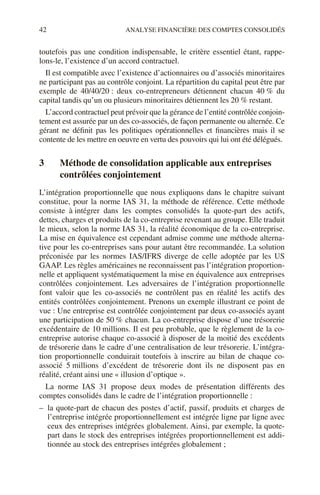 42 ANALYSE FINANCIÈRE DES COMPTES CONSOLIDÉS
toutefois pas une condition indispensable, le critère essentiel étant, rappe-
lons-le, l’existence d’un accord contractuel.
Il est compatible avec l’existence d’actionnaires ou d’associés minoritaires
ne participant pas au contrôle conjoint. La répartition du capital peut être par
exemple de 40/40/20 : deux co-entrepreneurs détiennent chacun 40 % du
capital tandis qu’un ou plusieurs minoritaires détiennent les 20 % restant.
L’accord contractuel peut prévoir que la gérance de l’entité contrôlée conjoin-
tement est assurée par un des co-associés, de façon permanente ou alternée. Ce
gérant ne définit pas les politiques opérationnelles et financières mais il se
contente de les mettre en oeuvre en vertu des pouvoirs qui lui ont été délégués.
3 Méthode de consolidation applicable aux entreprises
contrôlées conjointement
L’intégration proportionnelle que nous expliquons dans le chapitre suivant
constitue, pour la norme IAS 31, la méthode de référence. Cette méthode
consiste à intégrer dans les comptes consolidés la quote-part des actifs,
dettes, charges et produits de la co-entreprise revenant au groupe. Elle traduit
le mieux, selon la norme IAS 31, la réalité économique de la co-entreprise.
La mise en équivalence est cependant admise comme une méthode alterna-
tive pour les co-entreprises sans pour autant être recommandée. La solution
préconisée par les normes IAS/IFRS diverge de celle adoptée par les US
GAAP. Les règles américaines ne reconnaissent pas l’intégration proportion-
nelle et appliquent systématiquement la mise en équivalence aux entreprises
contrôlées conjointement. Les adversaires de l’intégration proportionnelle
font valoir que les co-associés ne contrôlent pas en réalité les actifs des
entités contrôlées conjointement. Prenons un exemple illustrant ce point de
vue : Une entreprise est contrôlée conjointement par deux co-associés ayant
une participation de 50 % chacun. La co-entreprise dispose d’une trésorerie
excédentaire de 10 millions. Il est peu probable, que le règlement de la co-
entreprise autorise chaque co-associé à disposer de la moitié des excédents
de trésorerie dans le cadre d’une centralisation de leur trésorerie. L’intégra-
tion proportionnelle conduirait toutefois à inscrire au bilan de chaque co-
associé 5 millions d’excédent de trésorerie dont ils ne disposent pas en
réalité, créant ainsi une « illusion d’optique ».
La norme IAS 31 propose deux modes de présentation différents des
comptes consolidés dans le cadre de l’intégration proportionnelle :
– la quote-part de chacun des postes d’actif, passif, produits et charges de
l’entreprise intégrée proportionnellement est intégrée ligne par ligne avec
ceux des entreprises intégrées globalement. Ainsi, par exemple, la quote-
part dans le stock des entreprises intégrées proportionnellement est addi-
tionnée au stock des entreprises intégrées globalement ;
 