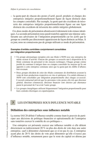 Définir le périmètre de consolidation 43
©
Dunod
–
La
photocopie
non
autorisée
est
un
délit.
– la quote-part de chacun des postes d’actif, passif, produits et charges des
entreprises intégrées proportionnellement figure de façon distincte dans
les comptes consolidés. Par exemple, la quote-part des excédents de tréso-
rerie des entreprises intégrées proportionnellement figure sur une ligne
distincte des excédents de trésorerie des entités intégrées globalement.
Ces deux modes de présentation aboutissent évidemment à des totaux identi-
ques. La seconde présentation nous paraît toutefois apporter une réponse satis-
faisante aux adversaires de l’intégration proportionnelle car les actifs que le
groupe ne contrôle pas directement apparaissent de façon distincte au bilan. À
ce jour, nous ne connaissons pas de groupe utilisant ce mode de présentation.
Exemples d’entités contrôlées conjointement consolidées
par intégration proportionnelle
• Un groupe aéronautique européen crée une filiale à 50/50 avec une entreprise du
même secteur d’activité. Chacun des groupes co-associés met à disposition de la
filiale commune du personnel et des moyens techniques. Chaque groupe estime
justifié de continuer à intégrer dans ses comptes consolidés les moyens qu’ils ont
apportés à cette entreprise commune ainsi que la quote-part de chiffre d’affaires
leur revenant.
• Deux groupes décident de créer des filiales communes de distribution assurant la
vente de leurs productions respectives en vins et spiritueux. Ces entités détenues à
50/50 sont consolidées par intégration proportionnelle chez chaque co-associé.
L’accord contractuel prévoit que les personnes à des postes clés tels que directeur
général, directeur commercial, directeur financier sont choisies par alternance
parmi le personnel de l’un et de l’autre groupe.
• Les groupes énergétiques utilisent fréquemment l’intégration proportionnelle pour
leurs centrales électriques en coparticipation.
LES ENTREPRISES SOUS INFLUENCE NOTABLE
Définition des entreprises sous influence notable
La norme IAS 28 définit l’influence notable comme étant le pouvoir de parti-
ciper aux décisions de politique financière et opérationnelle de l’entreprise
sans toutefois exercer le contrôle de ces politiques ».
Une entreprise est présumée exercer une influence notable si elle détient
directement ou indirectement 20 % ou plus des droits de vote dans une autre
entreprise, sauf à démontrer clairement que ce n’est pas le cas. L’entreprise
ayant plus de 20 % des droits de vote peut démontrer qu’elle n’exerce pas
d’influence notable, notamment parce que le reste du capital est détenu par
3
 