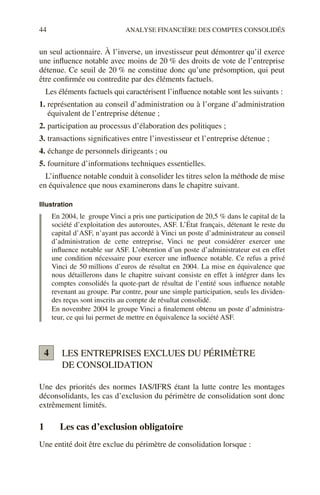 44 ANALYSE FINANCIÈRE DES COMPTES CONSOLIDÉS
un seul actionnaire. À l’inverse, un investisseur peut démontrer qu’il exerce
une influence notable avec moins de 20 % des droits de vote de l’entreprise
détenue. Ce seuil de 20 % ne constitue donc qu’une présomption, qui peut
être confirmée ou contredite par des éléments factuels.
Les éléments factuels qui caractérisent l’influence notable sont les suivants :
1. représentation au conseil d’administration ou à l’organe d’administration
équivalent de l’entreprise détenue ;
2. participation au processus d’élaboration des politiques ;
3. transactions significatives entre l’investisseur et l’entreprise détenue ;
4. échange de personnels dirigeants ; ou
5. fourniture d’informations techniques essentielles.
L’influence notable conduit à consolider les titres selon la méthode de mise
en équivalence que nous examinerons dans le chapitre suivant.
Illustration
En 2004, le groupe Vinci a pris une participation de 20,5 % dans le capital de la
société d’exploitation des autoroutes, ASF. L’État français, détenant le reste du
capital d’ASF, n’ayant pas accordé à Vinci un poste d’administrateur au conseil
d’administration de cette entreprise, Vinci ne peut considérer exercer une
influence notable sur ASF. L’obtention d’un poste d’administrateur est en effet
une condition nécessaire pour exercer une influence notable. Ce refus a privé
Vinci de 50 millions d’euros de résultat en 2004. La mise en équivalence que
nous détaillerons dans le chapitre suivant consiste en effet à intégrer dans les
comptes consolidés la quote-part de résultat de l’entité sous influence notable
revenant au groupe. Par contre, pour une simple participation, seuls les dividen-
des reçus sont inscrits au compte de résultat consolidé.
En novembre 2004 le groupe Vinci a finalement obtenu un poste d’administra-
teur, ce qui lui permet de mettre en équivalence la société ASF.
LES ENTREPRISES EXCLUES DU PÉRIMÈTRE
DE CONSOLIDATION
Une des priorités des normes IAS/IFRS étant la lutte contre les montages
déconsolidants, les cas d’exclusion du périmètre de consolidation sont donc
extrêmement limités.
1 Les cas d’exclusion obligatoire
Une entité doit être exclue du périmètre de consolidation lorsque :
4
 