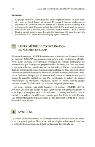 46 ANALYSE FINANCIÈRE DES COMPTES CONSOLIDÉS
Illustration
Le groupe américain General Electric a adapté la présentation de ses états finan-
ciers dans un but de bonne information. Ce groupe à l’origine exclusivement
industriel s’est diversifié dans les métiers de la banque et de l’assurance. Ces
métiers représentent désormais près de la moitié de l’activité totale du groupe.
Pour chaque état comptable, trois documents sont présentés : GECS (General
Electric capital services) pour les activités financières, GE pour les activités
industrielles, et « General Electric company » pour l’ensemble.
LE PÉRIMÈTRE DE CONSOLIDATION
EN NORMES US GAAP
Alors que les normes IAS/IFRS reconnaissent trois méthodes de consolidation,
les normes US GAAP n’en reconnaissent qu’une seule, l’intégration globale.
Nous avons expliqué précédemment pourquoi les normes américaines ne
reconnaissent pas l’intégration proportionnelle. En outre, les titres des entre-
prises sous influence notable sont mis en équivalence dès les comptes indivi-
duels en normes américaines. La mise en équivalence est donc une méthode de
valorisation et non une méthode de consolidation en normes américaines. Nous
avons également indiqué que les normes américaines ne reconnaissent pas la
notion de contrôle exclusif de fait. Par conséquent, en dehors de clauses
contractuelles ou statutaires spécifiques, seules les entités dont le groupe
contrôle plus de 50 % des droits de vote sont intégrées globalement.
Les notes annexes aux états financiers en normes IAS/IFRS doivent
présenter une liste des filiales les plus significatives indiquant notamment le
nom, le pays d’enregistrement ou de résidence, la quote-part d’intérêt dans le
capital et, si celle-ci est différente, la quote-part des droits de vote détenus.
Les normes françaises imposent quant à elles de fournir la liste de la totalité
des entités consolidées.
SYNTHÈSE
Le tableau ci-dessous résume les différents modes de relation entre une entre-
prise et ses participations. Nous allons voir au chapitre suivant que le choix de
la méthode de consolidation est dicté par la nature de cette relation.
5
6
 