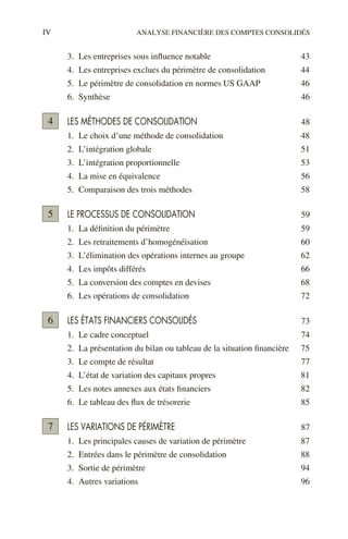 IV ANALYSE FINANCIÈRE DES COMPTES CONSOLIDÉS
3. Les entreprises sous influence notable 43
4. Les entreprises exclues du périmètre de consolidation 44
5. Le périmètre de consolidation en normes US GAAP 46
6. Synthèse 46
LES MÉTHODES DE CONSOLIDATION 48
1. Le choix d’une méthode de consolidation 48
2. L’intégration globale 51
3. L’intégration proportionnelle 53
4. La mise en équivalence 56
5. Comparaison des trois méthodes 58
LE PROCESSUS DE CONSOLIDATION 59
1. La définition du périmètre 59
2. Les retraitements d’homogénéisation 60
3. L’élimination des opérations internes au groupe 62
4. Les impôts différés 66
5. La conversion des comptes en devises 68
6. Les opérations de consolidation 72
LES ÉTATS FINANCIERS CONSOLIDÉS 73
1. Le cadre conceptuel 74
2. La présentation du bilan ou tableau de la situation financière 75
3. Le compte de résultat 77
4. L’état de variation des capitaux propres 81
5. Les notes annexes aux états financiers 82
6. Le tableau des flux de trésorerie 85
LES VARIATIONS DE PÉRIMÈTRE 87
1. Les principales causes de variation de périmètre 87
2. Entrées dans le périmètre de consolidation 88
3. Sortie de périmètre 94
4. Autres variations 96
4
5
6
7
 