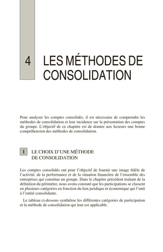 4 LES MÉTHODES DE
CONSOLIDATION
Pour analyser les comptes consolidés, il est nécessaire de comprendre les
méthodes de consolidation et leur incidence sur la présentation des comptes
du groupe. L’objectif de ce chapitre est de donner aux lecteurs une bonne
compréhension des méthodes de consolidation.
LE CHOIX D’UNE MÉTHODE
DE CONSOLIDATION
Les comptes consolidés ont pour l’objectif de fournir une image fidèle de
l’activité, de la performance et de la situation financière de l’ensemble des
entreprises qui constitue un groupe. Dans le chapitre précédent traitant de la
définition du périmètre, nous avons constaté que les participations se classent
en plusieurs catégories en fonction du lien juridique et économique qui l’unit
à l’entité consolidante.
Le tableau ci-dessous synthétise les différentes catégories de participation
et la méthode de consolidation qui leur est applicable.
1
 