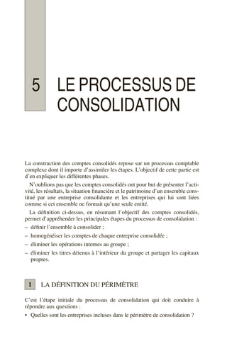 5 LE PROCESSUS DE
CONSOLIDATION
La construction des comptes consolidés repose sur un processus comptable
complexe dont il importe d’assimiler les étapes. L’objectif de cette partie est
d’en expliquer les différentes phases.
N’oublions pas que les comptes consolidés ont pour but de présenter l’acti-
vité, les résultats, la situation financière et le patrimoine d’un ensemble cons-
titué par une entreprise consolidante et les entreprises qui lui sont liées
comme si cet ensemble ne formait qu’une seule entité.
La définition ci-dessus, en résumant l’objectif des comptes consolidés,
permet d’appréhender les principales étapes du processus de consolidation :
– définir l’ensemble à consolider ;
– homogénéiser les comptes de chaque entreprise consolidée ;
– éliminer les opérations internes au groupe ;
– éliminer les titres détenus à l’intérieur du groupe et partager les capitaux
propres.
LA DÉFINITION DU PÉRIMÈTRE
C’est l’étape initiale du processus de consolidation qui doit conduire à
répondre aux questions :
• Quelles sont les entreprises incluses dans le périmètre de consolidation ?
1
 