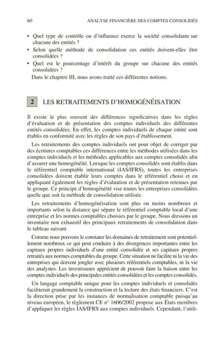 60 ANALYSE FINANCIÈRE DES COMPTES CONSOLIDÉS
• Quel type de contrôle ou d’influence exerce la société consolidante sur
chacune des entités ?
• Selon quelle méthode de consolidation ces entités doivent-elles être
consolidées ?
• Quel est le pourcentage d’intérêt du groupe sur chacune des entités
consolidées ?
Dans le chapitre III, nous avons traité ces différentes notions.
LES RETRAITEMENTS D’HOMOGÉNÉISATION
Il existe le plus souvent des différences significatives dans les règles
d’évaluation et de présentation des comptes individuels des différentes
entités consolidées. En effet, les comptes individuels de chaque entité sont
établis en conformité avec les règles de son pays d’établissement.
Les retraitements des comptes individuels ont pour objet de corriger par
des écritures comptables ces différences entre les méthodes utilisées dans les
comptes individuels et les méthodes applicables aux comptes consolidés afin
d’assurer une homogénéité. Lorsque les comptes consolidés sont établis dans
le référentiel comptable international (IAS/IFRS), toutes les entreprises
consolidées doivent établir leurs comptes dans le référentiel choisi et en
appliquant également les règles d’évaluation et de présentation retenues par
le groupe. Ce principe d’homogénéité vise toutes les entreprises consolidées
quelle que soit la méthode de consolidation utilisée.
Les retraitements d’homogénéisation sont plus ou moins nombreux et
importants selon la distance qui sépare le référentiel comptable local d’une
entreprise et les normes comptables choisies par le groupe. Nous dressons un
inventaire non exhaustif des principaux retraitements de consolidation dans
le tableau suivant.
Comme nous pouvons le constater les domaines de retraitement sont potentiel-
lement nombreux ce qui peut conduire à des divergences importantes entre les
capitaux propres individuels d’une entité consolidée et ses capitaux propres
retraités aux normes comptables du groupe. Cette situation ne facilite ni la vie des
entreprises qui doivent jongler avec plusieurs référentiels comptables, ni la vie
des analystes. Les investisseurs apprécient de pouvoir faire la liaison entre les
comptes individuels des principales entités consolidées et les comptes consolidés.
Un langage comptable unique pour les comptes individuels et consolidés
faciliterait grandement la construction et la lecture des états financiers. C’est
la direction prise par les instances de normalisation comptable puisqu’au
niveau européen, le règlement CE n° 1606/2002 propose aux États membres
d’appliquer les règles IAS/IFRS aux comptes individuels. Cependant, l’utili-
2
 