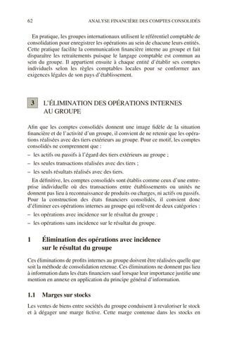 62 ANALYSE FINANCIÈRE DES COMPTES CONSOLIDÉS
En pratique, les groupes internationaux utilisent le référentiel comptable de
consolidation pour enregistrer les opérations au sein de chacune leurs entités.
Cette pratique facilite la communication financière interne au groupe et fait
disparaître les retraitements puisque le langage comptable est commun au
sein du groupe. Il appartient ensuite à chaque entité d’établir ses comptes
individuels selon les règles comptables locales pour se conformer aux
exigences légales de son pays d’établissement.
L’ÉLIMINATION DES OPÉRATIONS INTERNES
AU GROUPE
Afin que les comptes consolidés donnent une image fidèle de la situation
financière et de l’activité d’un groupe, il convient de ne retenir que les opéra-
tions réalisées avec des tiers extérieurs au groupe. Pour ce motif, les comptes
consolidés ne comprennent que :
– les actifs ou passifs à l’égard des tiers extérieurs au groupe ;
– les seules transactions réalisées avec des tiers ;
– les seuls résultats réalisés avec des tiers.
En définitive, les comptes consolidés sont établis comme ceux d’une entre-
prise individuelle où des transactions entre établissements ou unités ne
donnent pas lieu à reconnaissance de produits ou charges, ni actifs ou passifs.
Pour la construction des états financiers consolidés, il convient donc
d’éliminer ces opérations internes au groupe qui relèvent de deux catégories :
– les opérations avec incidence sur le résultat du groupe ;
– les opérations sans incidence sur le résultat du groupe.
1 Élimination des opérations avec incidence
sur le résultat du groupe
Ces éliminations de profits internes au groupe doivent être réalisées quelle que
soit la méthode de consolidation retenue. Ces éliminations ne donnent pas lieu
à information dans les états financiers sauf lorsque leur importance justifie une
mention en annexe en application du principe général d’information.
1.1 Marges sur stocks
Les ventes de biens entre sociétés du groupe conduisent à revaloriser le stock
et à dégager une marge fictive. Cette marge contenue dans les stocks en
3
 