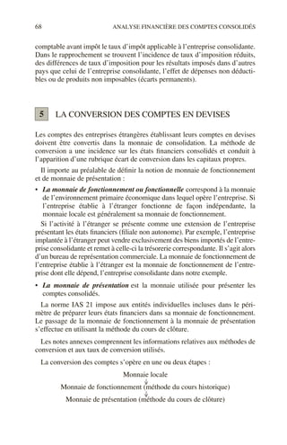 68 ANALYSE FINANCIÈRE DES COMPTES CONSOLIDÉS
comptable avant impôt le taux d’impôt applicable à l’entreprise consolidante.
Dans le rapprochement se trouvent l’incidence de taux d’imposition réduits,
des différences de taux d’imposition pour les résultats imposés dans d’autres
pays que celui de l’entreprise consolidante, l’effet de dépenses non déducti-
bles ou de produits non imposables (écarts permanents).
LA CONVERSION DES COMPTES EN DEVISES
Les comptes des entreprises étrangères établissant leurs comptes en devises
doivent être convertis dans la monnaie de consolidation. La méthode de
conversion a une incidence sur les états financiers consolidés et conduit à
l’apparition d’une rubrique écart de conversion dans les capitaux propres.
Il importe au préalable de définir la notion de monnaie de fonctionnement
et de monnaie de présentation :
• La monnaie de fonctionnement ou fonctionnelle correspond à la monnaie
de l’environnement primaire économique dans lequel opère l’entreprise. Si
l’entreprise établie à l’étranger fonctionne de façon indépendante, la
monnaie locale est généralement sa monnaie de fonctionnement.
Si l’activité à l’étranger se présente comme une extension de l’entreprise
présentant les états financiers (filiale non autonome). Par exemple, l’entreprise
implantée à l’étranger peut vendre exclusivement des biens importés de l’entre-
prise consolidante et remet à celle-ci la trésorerie correspondante. Il s’agit alors
d’un bureau de représentation commerciale. La monnaie de fonctionnement de
l’entreprise établie à l’étranger est la monnaie de fonctionnement de l’entre-
prise dont elle dépend, l’entreprise consolidante dans notre exemple.
• La monnaie de présentation est la monnaie utilisée pour présenter les
comptes consolidés.
La norme IAS 21 impose aux entités individuelles incluses dans le péri-
mètre de préparer leurs états financiers dans sa monnaie de fonctionnement.
Le passage de la monnaie de fonctionnement à la monnaie de présentation
s’effectue en utilisant la méthode du cours de clôture.
Les notes annexes comprennent les informations relatives aux méthodes de
conversion et aux taux de conversion utilisés.
La conversion des comptes s’opère en une ou deux étapes :
Monnaie locale
Monnaie de fonctionnement (méthode du cours historique)
Monnaie de présentation (méthode du cours de clôture)
5
 
