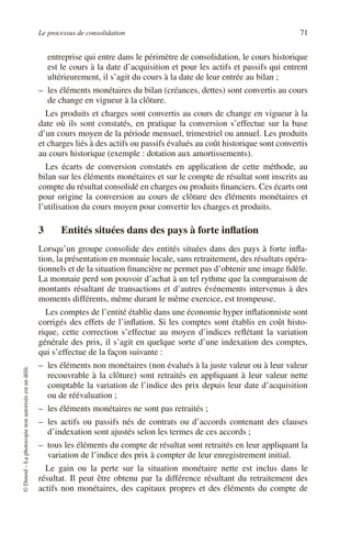 Le processus de consolidation 71
©
Dunod
–
La
photocopie
non
autorisée
est
un
délit.
entreprise qui entre dans le périmètre de consolidation, le cours historique
est le cours à la date d’acquisition et pour les actifs et passifs qui entrent
ultérieurement, il s’agit du cours à la date de leur entrée au bilan ;
– les éléments monétaires du bilan (créances, dettes) sont convertis au cours
de change en vigueur à la clôture.
Les produits et charges sont convertis au cours de change en vigueur à la
date où ils sont constatés, en pratique la conversion s’effectue sur la base
d’un cours moyen de la période mensuel, trimestriel ou annuel. Les produits
et charges liés à des actifs ou passifs évalués au coût historique sont convertis
au cours historique (exemple : dotation aux amortissements).
Les écarts de conversion constatés en application de cette méthode, au
bilan sur les éléments monétaires et sur le compte de résultat sont inscrits au
compte du résultat consolidé en charges ou produits financiers. Ces écarts ont
pour origine la conversion au cours de clôture des éléments monétaires et
l’utilisation du cours moyen pour convertir les charges et produits.
3 Entités situées dans des pays à forte inflation
Lorsqu’un groupe consolide des entités situées dans des pays à forte infla-
tion, la présentation en monnaie locale, sans retraitement, des résultats opéra-
tionnels et de la situation financière ne permet pas d’obtenir une image fidèle.
La monnaie perd son pouvoir d’achat à un tel rythme que la comparaison de
montants résultant de transactions et d’autres événements intervenus à des
moments différents, même durant le même exercice, est trompeuse.
Les comptes de l’entité établie dans une économie hyper inflationniste sont
corrigés des effets de l’inflation. Si les comptes sont établis en coût histo-
rique, cette correction s’effectue au moyen d’indices reflétant la variation
générale des prix, il s’agit en quelque sorte d’une indexation des comptes,
qui s’effectue de la façon suivante :
– les éléments non monétaires (non évalués à la juste valeur ou à leur valeur
recouvrable à la clôture) sont retraités en appliquant à leur valeur nette
comptable la variation de l’indice des prix depuis leur date d’acquisition
ou de réévaluation ;
– les éléments monétaires ne sont pas retraités ;
– les actifs ou passifs nés de contrats ou d’accords contenant des clauses
d’indexation sont ajustés selon les termes de ces accords ;
– tous les éléments du compte de résultat sont retraités en leur appliquant la
variation de l’indice des prix à compter de leur enregistrement initial.
Le gain ou la perte sur la situation monétaire nette est inclus dans le
résultat. Il peut être obtenu par la différence résultant du retraitement des
actifs non monétaires, des capitaux propres et des éléments du compte de
 